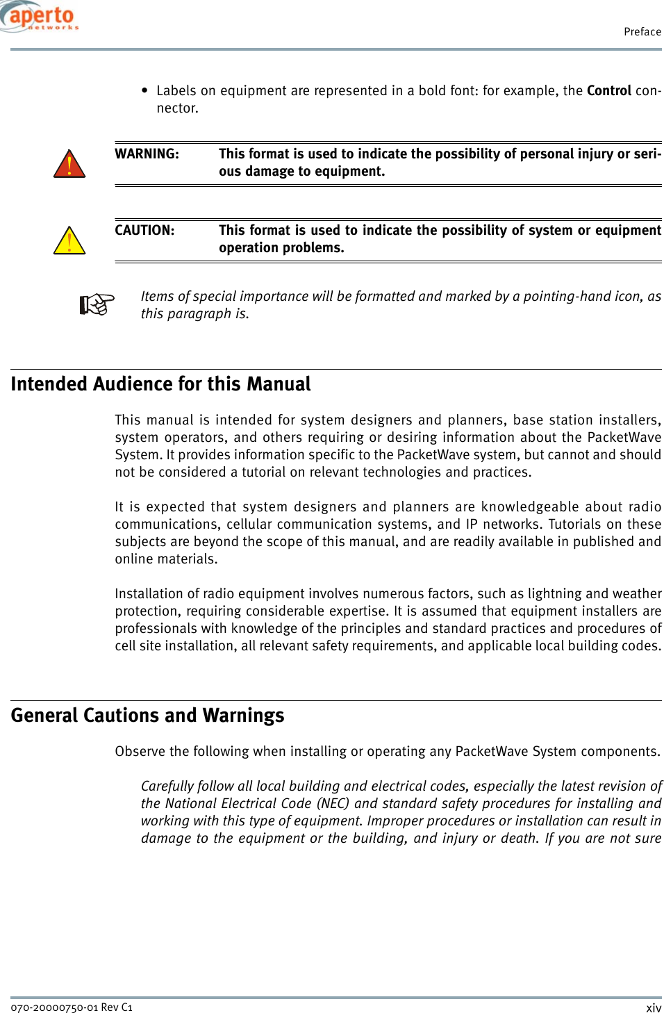 Prefacexiv070-20000750-01 Rev C1• Labels on equipment are represented in a bold font: for example, the Control con-nector.WARNING: This format is used to indicate the possibility of personal injury or seri-ous damage to equipment.CAUTION: This format is used to indicate the possibility of system or equipmentoperation problems.Items of special importance will be formatted and marked by a pointing-hand icon, asthis paragraph is.Intended Audience for this ManualThis manual is intended for system designers and planners, base station installers,system operators, and others requiring or desiring information about the PacketWaveSystem. It provides information specific to the PacketWave system, but cannot and shouldnot be considered a tutorial on relevant technologies and practices.It is expected that system designers and planners are knowledgeable about radiocommunications, cellular communication systems, and IP networks. Tutorials on thesesubjects are beyond the scope of this manual, and are readily available in published andonline materials.Installation of radio equipment involves numerous factors, such as lightning and weatherprotection, requiring considerable expertise. It is assumed that equipment installers areprofessionals with knowledge of the principles and standard practices and procedures ofcell site installation, all relevant safety requirements, and applicable local building codes.General Cautions and WarningsObserve the following when installing or operating any PacketWave System components.Carefully follow all local building and electrical codes, especially the latest revision ofthe National Electrical Code (NEC) and standard safety procedures for installing andworking with this type of equipment. Improper procedures or installation can result indamage to the equipment or the building, and injury or death. If you are not sure