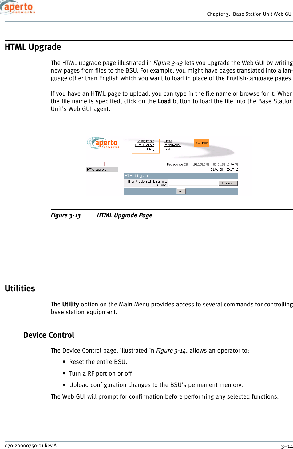 Chapter 3.  Base Station Unit Web GUI3–14070-20000750-01 Rev AHTML UpgradeThe HTML upgrade page illustrated in Figure 3-13 lets you upgrade the Web GUI by writingnew pages from files to the BSU. For example, you might have pages translated into a lan-guage other than English which you want to load in place of the English-language pages.If you have an HTML page to upload, you can type in the file name or browse for it. Whenthe file name is specified, click on the Load button to load the file into the Base StationUnit’s Web GUI agent.Figure 3-13 HTML Upgrade PageUtilitiesThe Utility option on the Main Menu provides access to several commands for controllingbase station equipment.Device ControlThe Device Control page, illustrated in Figure 3-14, allows an operator to:• Reset the entire BSU.• Turn a RF port on or off• Upload configuration changes to the BSU’s permanent memory.The Web GUI will prompt for confirmation before performing any selected functions.