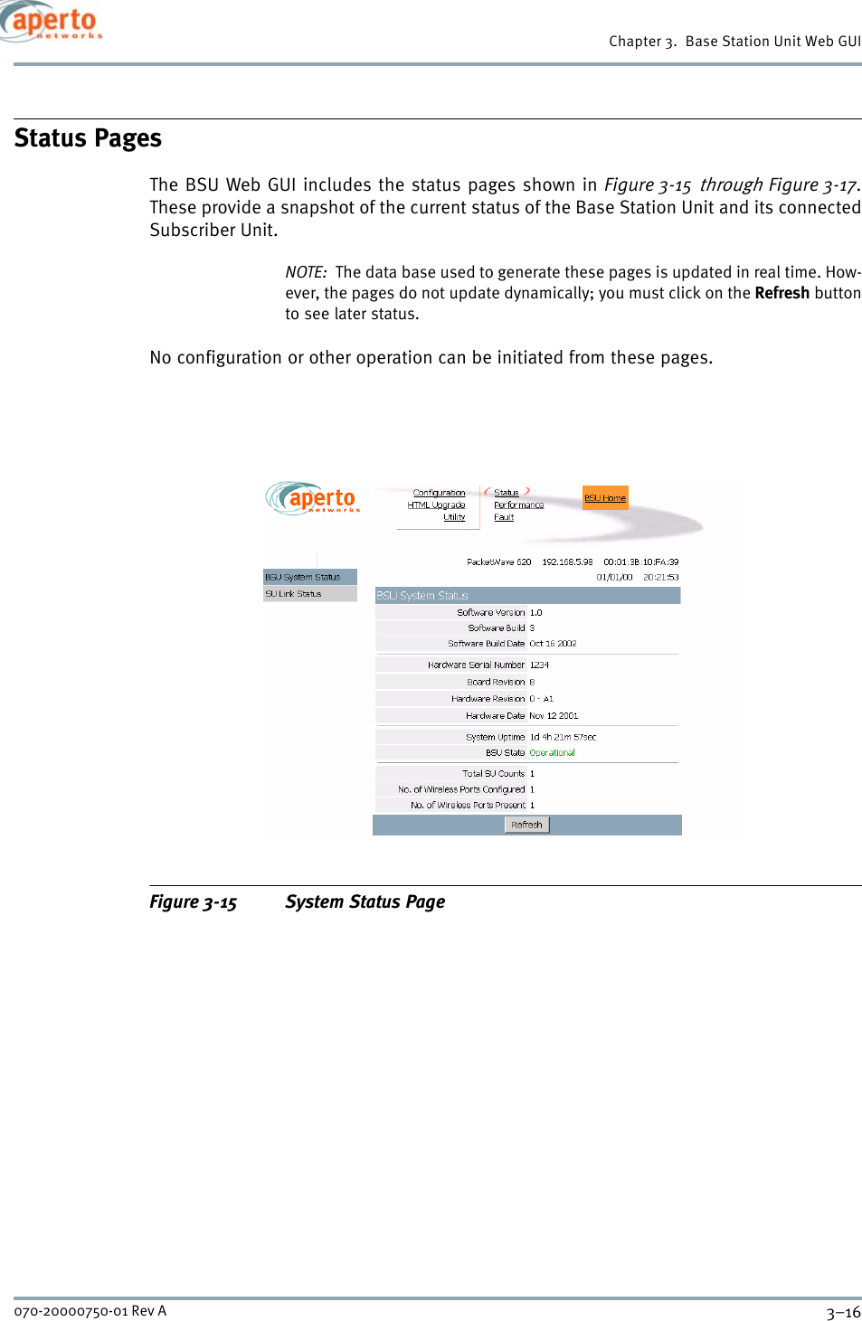 Chapter 3.  Base Station Unit Web GUI3–16070-20000750-01 Rev AStatus PagesThe BSU Web GUI includes the status pages shown in Figure 3-15 through Figure 3-17.These provide a snapshot of the current status of the Base Station Unit and its connectedSubscriber Unit.NOTE:  The data base used to generate these pages is updated in real time. How-ever, the pages do not update dynamically; you must click on the Refresh buttonto see later status.No configuration or other operation can be initiated from these pages.Figure 3-15 System Status Page