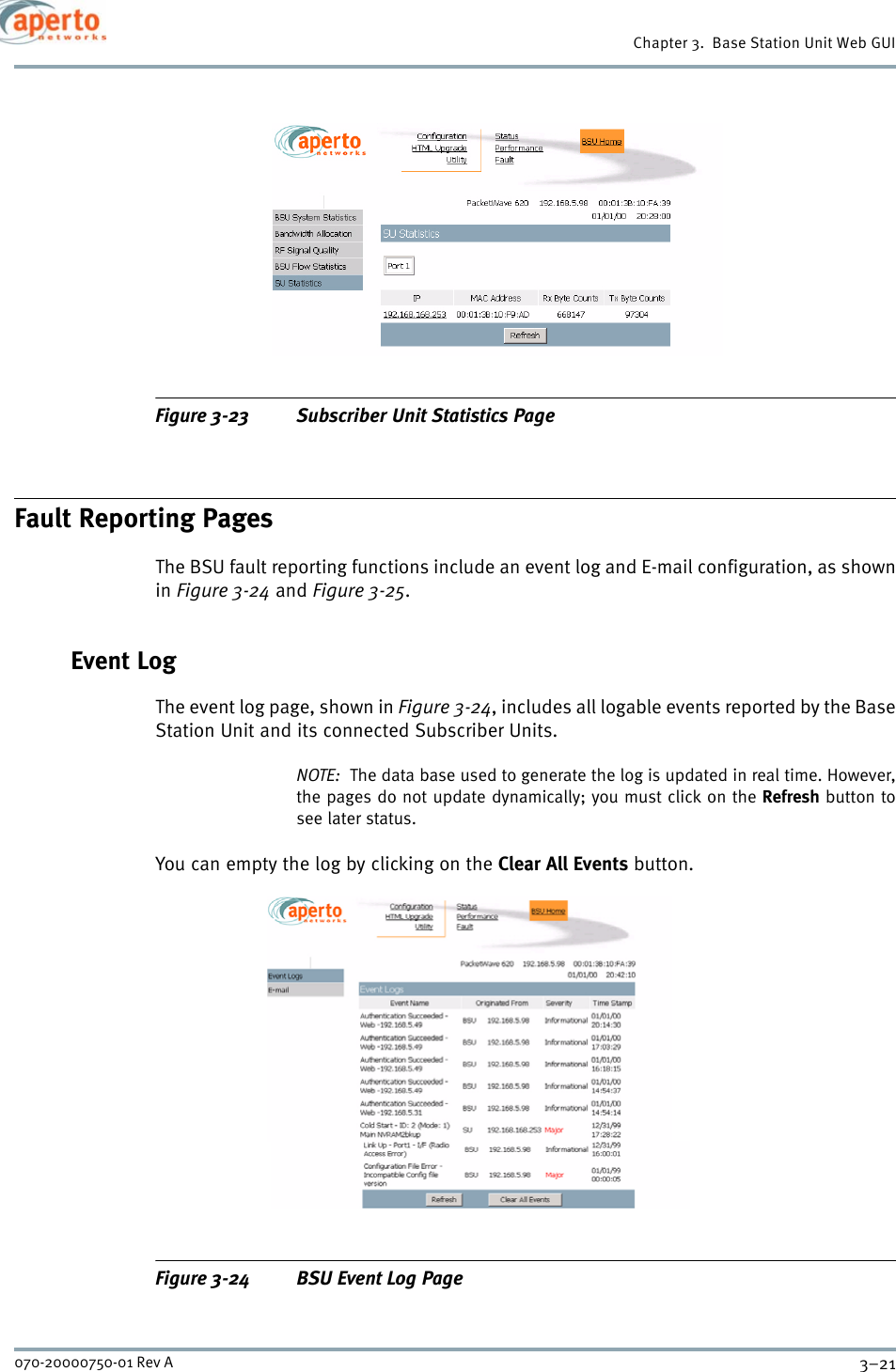 3–21070-20000750-01 Rev AChapter 3.  Base Station Unit Web GUIFigure 3-23 Subscriber Unit Statistics PageFault Reporting PagesThe BSU fault reporting functions include an event log and E-mail configuration, as shownin Figure 3-24 and Figure 3-25.Event LogThe event log page, shown in Figure 3-24, includes all logable events reported by the BaseStation Unit and its connected Subscriber Units.NOTE:  The data base used to generate the log is updated in real time. However,the pages do not update dynamically; you must click on the Refresh button tosee later status.You can empty the log by clicking on the Clear All Events button.Figure 3-24 BSU Event Log Page