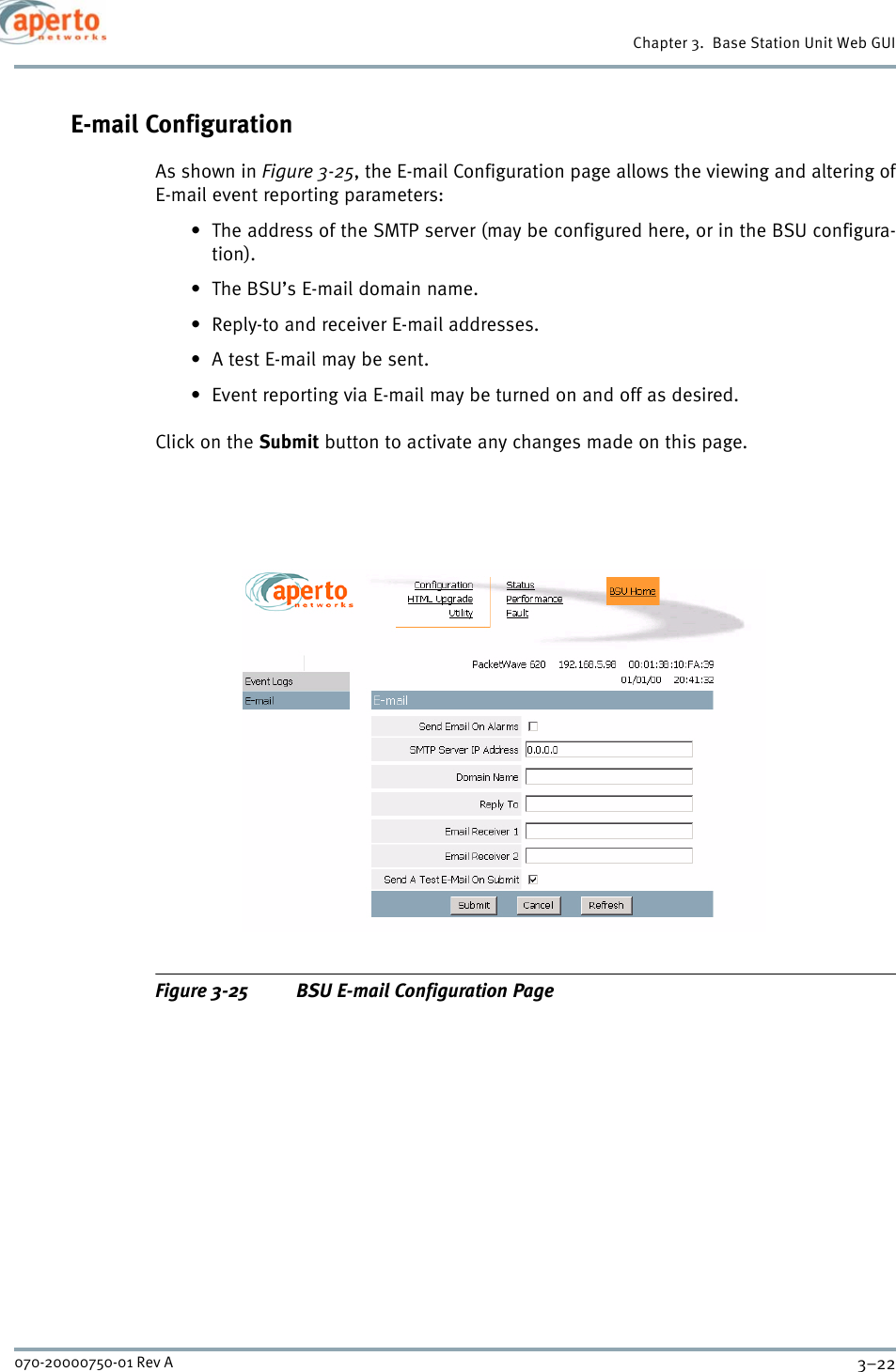 Chapter 3.  Base Station Unit Web GUI3–22070-20000750-01 Rev AE-mail ConfigurationAs shown in Figure 3-25, the E-mail Configuration page allows the viewing and altering ofE-mail event reporting parameters:• The address of the SMTP server (may be configured here, or in the BSU configura-tion).• The BSU’s E-mail domain name.• Reply-to and receiver E-mail addresses.• A test E-mail may be sent.• Event reporting via E-mail may be turned on and off as desired.Click on the Submit button to activate any changes made on this page.Figure 3-25 BSU E-mail Configuration Page