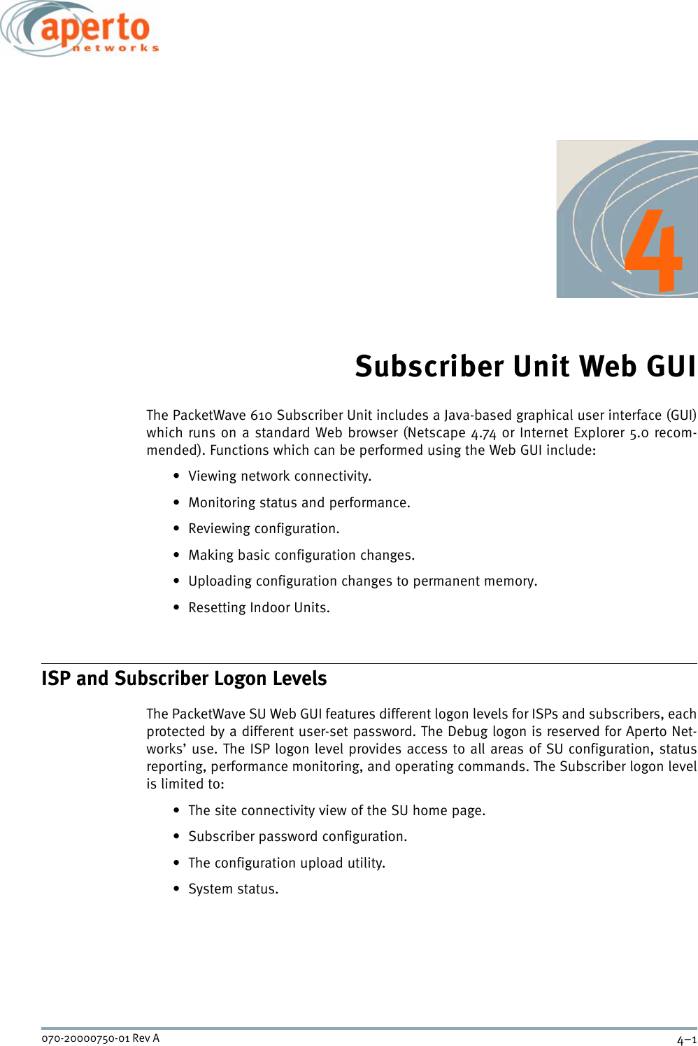 4–1070-20000750-01 Rev A4Subscriber Unit Web GUIThe PacketWave 610 Subscriber Unit includes a Java-based graphical user interface (GUI)which runs on a standard Web browser (Netscape 4.74 or Internet Explorer 5.0 recom-mended). Functions which can be performed using the Web GUI include:• Viewing network connectivity.• Monitoring status and performance.• Reviewing configuration.• Making basic configuration changes.• Uploading configuration changes to permanent memory.•Resetting Indoor Units.ISP and Subscriber Logon LevelsThe PacketWave SU Web GUI features different logon levels for ISPs and subscribers, eachprotected by a different user-set password. The Debug logon is reserved for Aperto Net-works’ use. The ISP logon level provides access to all areas of SU configuration, statusreporting, performance monitoring, and operating commands. The Subscriber logon levelis limited to:• The site connectivity view of the SU home page.• Subscriber password configuration.• The configuration upload utility.•System status.