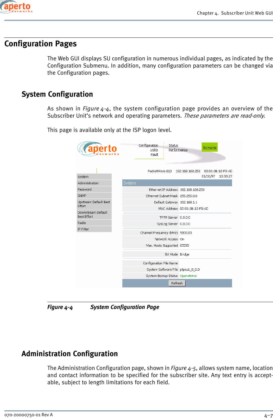 4–7070-20000750-01 Rev AChapter 4.  Subscriber Unit Web GUIConfiguration PagesThe Web GUI displays SU configuration in numerous individual pages, as indicated by theConfiguration Submenu. In addition, many configuration parameters can be changed viathe Configuration pages.System ConfigurationAs shown in Figure 4-4, the system configuration page provides an overview of theSubscriber Unit’s network and operating parameters. These parameters are read-only.This page is available only at the ISP logon level.Figure 4-4 System Configuration PageAdministration ConfigurationThe Administration Configuration page, shown in Figure 4-5, allows system name, locationand contact information to be specified for the subscriber site. Any text entry is accept-able, subject to length limitations for each field.