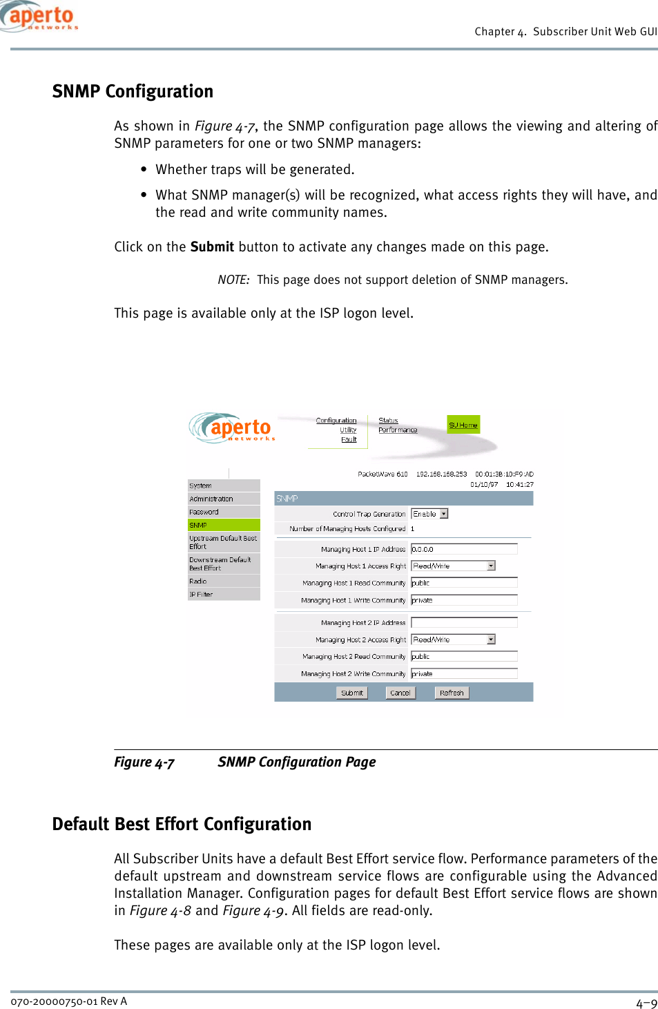 4–9070-20000750-01 Rev AChapter 4.  Subscriber Unit Web GUISNMP ConfigurationAs shown in Figure 4-7, the SNMP configuration page allows the viewing and altering ofSNMP parameters for one or two SNMP managers:• Whether traps will be generated.• What SNMP manager(s) will be recognized, what access rights they will have, andthe read and write community names.Click on the Submit button to activate any changes made on this page.NOTE:  This page does not support deletion of SNMP managers.This page is available only at the ISP logon level.Figure 4-7 SNMP Configuration PageDefault Best Effort ConfigurationAll Subscriber Units have a default Best Effort service flow. Performance parameters of thedefault upstream and downstream service flows are configurable using the AdvancedInstallation Manager. Configuration pages for default Best Effort service flows are shownin Figure 4-8 and Figure 4-9. All fields are read-only.These pages are available only at the ISP logon level.