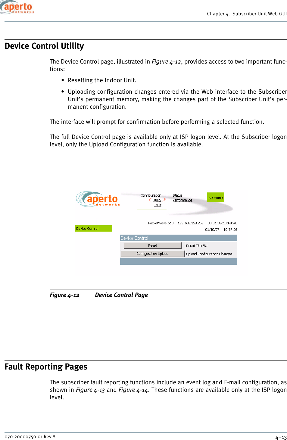 4–13070-20000750-01 Rev AChapter 4.  Subscriber Unit Web GUIDevice Control UtilityThe Device Control page, illustrated in Figure 4-12, provides access to two important func-tions:• Resetting the Indoor Unit.• Uploading configuration changes entered via the Web interface to the SubscriberUnit’s permanent memory, making the changes part of the Subscriber Unit’s per-manent configuration.The interface will prompt for confirmation before performing a selected function.The full Device Control page is available only at ISP logon level. At the Subscriber logonlevel, only the Upload Configuration function is available.Figure 4-12 Device Control PageFault Reporting PagesThe subscriber fault reporting functions include an event log and E-mail configuration, asshown in Figure 4-13 and Figure 4-14. These functions are available only at the ISP logonlevel.