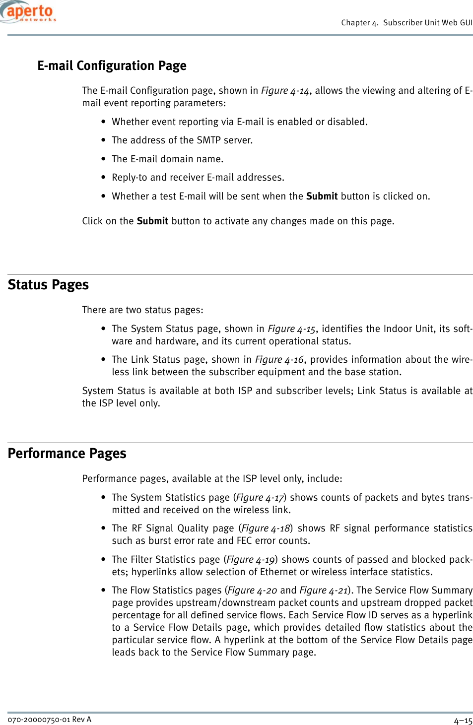 4–15070-20000750-01 Rev AChapter 4.  Subscriber Unit Web GUIE-mail Configuration PageThe E-mail Configuration page, shown in Figure 4-14, allows the viewing and altering of E-mail event reporting parameters:• Whether event reporting via E-mail is enabled or disabled.• The address of the SMTP server.• The E-mail domain name.• Reply-to and receiver E-mail addresses.• Whether a test E-mail will be sent when the Submit button is clicked on.Click on the Submit button to activate any changes made on this page.Status PagesThere are two status pages: • The System Status page, shown in Figure 4-15, identifies the Indoor Unit, its soft-ware and hardware, and its current operational status.• The Link Status page, shown in Figure 4-16, provides information about the wire-less link between the subscriber equipment and the base station.System Status is available at both ISP and subscriber levels; Link Status is available atthe ISP level only.Performance PagesPerformance pages, available at the ISP level only, include:• The System Statistics page (Figure 4-17) shows counts of packets and bytes trans-mitted and received on the wireless link.•The RF Signal Quality page (Figure 4-18) shows RF signal performance statisticssuch as burst error rate and FEC error counts.• The Filter Statistics page (Figure 4-19) shows counts of passed and blocked pack-ets; hyperlinks allow selection of Ethernet or wireless interface statistics.• The Flow Statistics pages (Figure 4-20 and Figure 4-21). The Service Flow Summarypage provides upstream/downstream packet counts and upstream dropped packetpercentage for all defined service flows. Each Service Flow ID serves as a hyperlinkto a Service Flow Details page, which provides detailed flow statistics about theparticular service flow. A hyperlink at the bottom of the Service Flow Details pageleads back to the Service Flow Summary page.