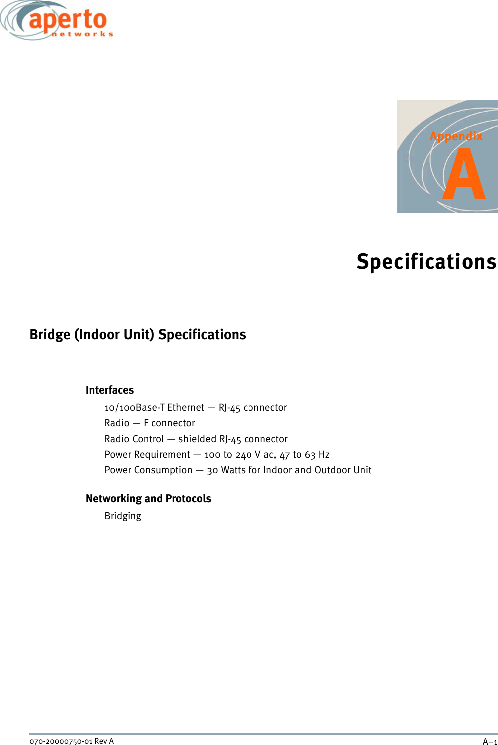 A–1070-20000750-01 Rev AAppendixASpecificationsBridge (Indoor Unit) SpecificationsInterfaces10/100Base-T Ethernet — RJ-45 connectorRadio — F connectorRadio Control — shielded RJ-45 connectorPower Requirement — 100 to 240 V ac, 47 to 63 HzPower Consumption — 30 Watts for Indoor and Outdoor UnitNetworking and ProtocolsBridging