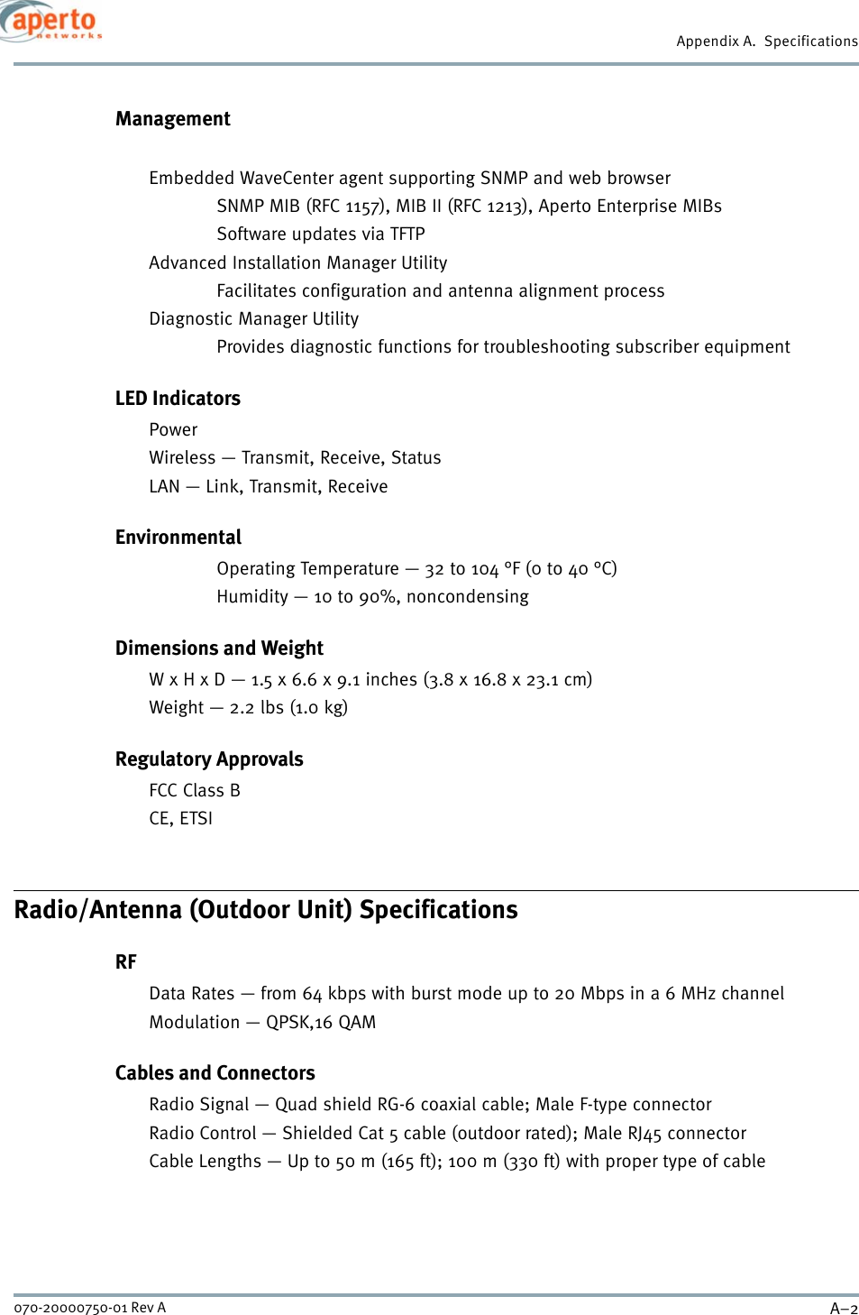 Appendix A.  SpecificationsA–2070-20000750-01 Rev AManagementEmbedded WaveCenter agent supporting SNMP and web browser SNMP MIB (RFC 1157), MIB II (RFC 1213), Aperto Enterprise MIBsSoftware updates via TFTPAdvanced Installation Manager UtilityFacilitates configuration and antenna alignment processDiagnostic Manager UtilityProvides diagnostic functions for troubleshooting subscriber equipmentLED IndicatorsPowerWireless — Transmit, Receive, StatusLAN — Link, Transmit, ReceiveEnvironmentalOperating Temperature — 32 to 104 °F (0 to 40 °C)Humidity — 10 to 90%, noncondensingDimensions and WeightW x H x D — 1.5 x 6.6 x 9.1 inches (3.8 x 16.8 x 23.1 cm)Weight — 2.2 lbs (1.0 kg)Regulatory ApprovalsFCC Class BCE, ETSIRadio/Antenna (Outdoor Unit) SpecificationsRFData Rates — from 64 kbps with burst mode up to 20 Mbps in a 6 MHz channelModulation — QPSK,16 QAMCables and ConnectorsRadio Signal — Quad shield RG-6 coaxial cable; Male F-type connectorRadio Control — Shielded Cat 5 cable (outdoor rated); Male RJ45 connectorCable Lengths — Up to 50 m (165 ft); 100 m (330 ft) with proper type of cable