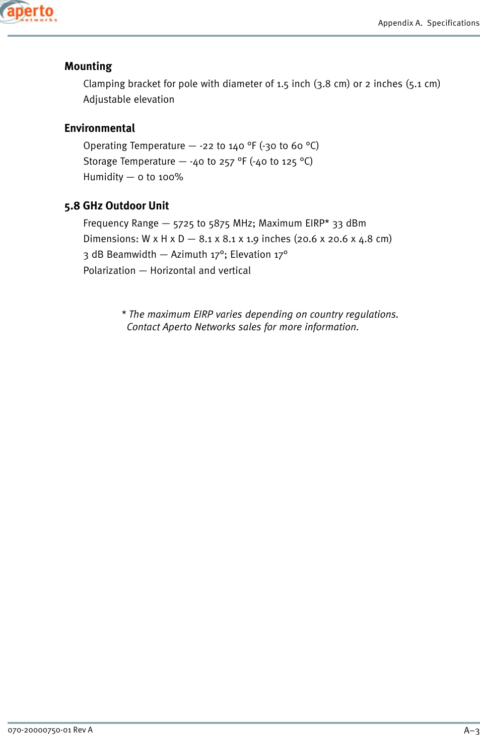 A–3070-20000750-01 Rev AAppendix A.  SpecificationsMountingClamping bracket for pole with diameter of 1.5 inch (3.8 cm) or 2 inches (5.1 cm)Adjustable elevationEnvironmentalOperating Temperature — -22 to 140 °F (-30 to 60 °C)Storage Temperature — -40 to 257 °F (-40 to 125 °C)Humidity — 0 to 100%5.8 GHz Outdoor UnitFrequency Range — 5725 to 5875 MHz; Maximum EIRP* 33 dBmDimensions: W x H x D — 8.1 x 8.1 x 1.9 inches (20.6 x 20.6 x 4.8 cm)3 dB Beamwidth — Azimuth 17°; Elevation 17°Polarization — Horizontal and vertical* The maximum EIRP varies depending on country regulations.  Contact Aperto Networks sales for more information.