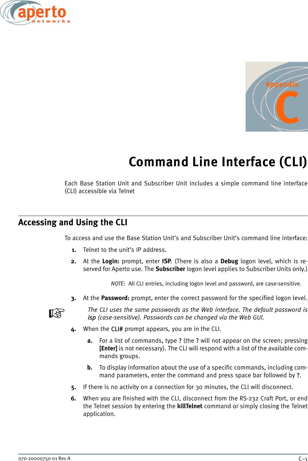 C–1070-20000750-01 Rev AAppendixCCommand Line Interface (CLI)Each Base Station Unit and Subscriber Unit includes a simple command line interface(CLI) accessible via TelnetAccessing and Using the CLITo access and use the Base Station Unit’s and Subscriber Unit’s command line interface:1. Telnet to the unit’s IP address.2. At the Login: prompt, enter ISP. (There is also a Debug logon level, which is re-served for Aperto use. The Subscriber logon level applies to Subscriber Units only.)NOTE:  All CLI entries, including logon level and password, are case-sensitive.3. At the Password: prompt, enter the correct password for the specified logon level.The CLI uses the same passwords as the Web interface. The default password isisp (case-sensitive). Passwords can be changed via the Web GUI.4. When the CLI# prompt appears, you are in the CLI.a. For a list of commands, type ? (the ? will not appear on the screen; pressing[Enter] is not necessary). The CLI will respond with a list of the available com-mands groups.b. To display information about the use of a specific commands, including com-mand parameters, enter the command and press space bar followed by ?.5. If there is no activity on a connection for 30 minutes, the CLI will disconnect.6. When you are finished with the CLI, disconnect from the RS-232 Craft Port, or endthe Telnet session by entering the killTelnet command or simply closing the Telnetapplication.