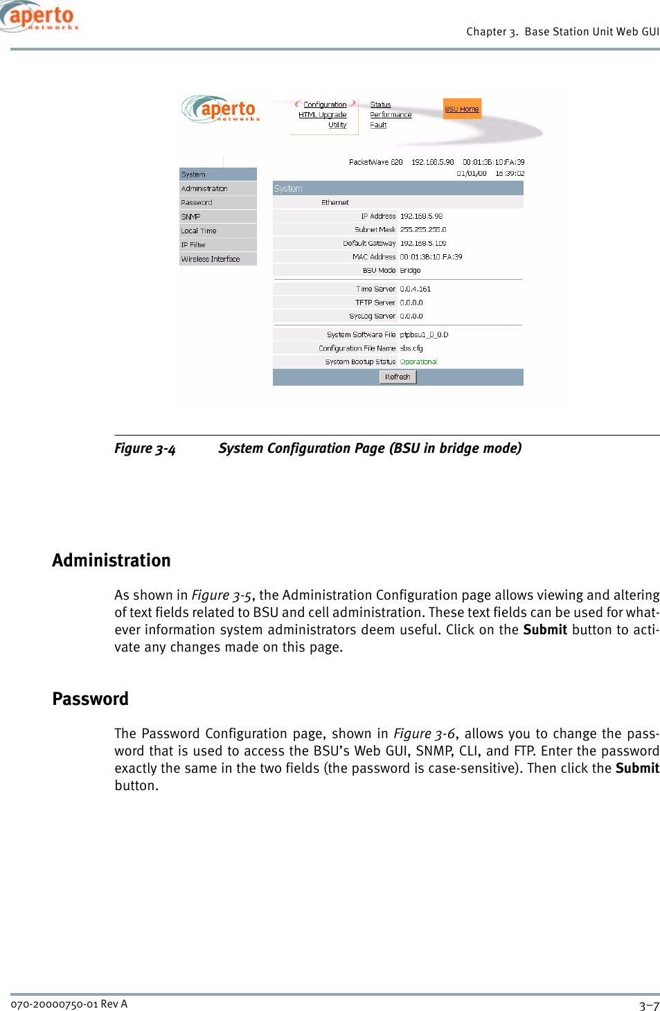 3–7070-20000750-01 Rev AChapter 3.  Base Station Unit Web GUIFigure 3-4 System Configuration Page (BSU in bridge mode)AdministrationAs shown in Figure 3-5, the Administration Configuration page allows viewing and alteringof text fields related to BSU and cell administration. These text fields can be used for what-ever information system administrators deem useful. Click on the Submit button to acti-vate any changes made on this page.PasswordThe Password Configuration page, shown in Figure 3-6, allows you to change the pass-word that is used to access the BSU’s Web GUI, SNMP, CLI, and FTP. Enter the passwordexactly the same in the two fields (the password is case-sensitive). Then click the Submitbutton.