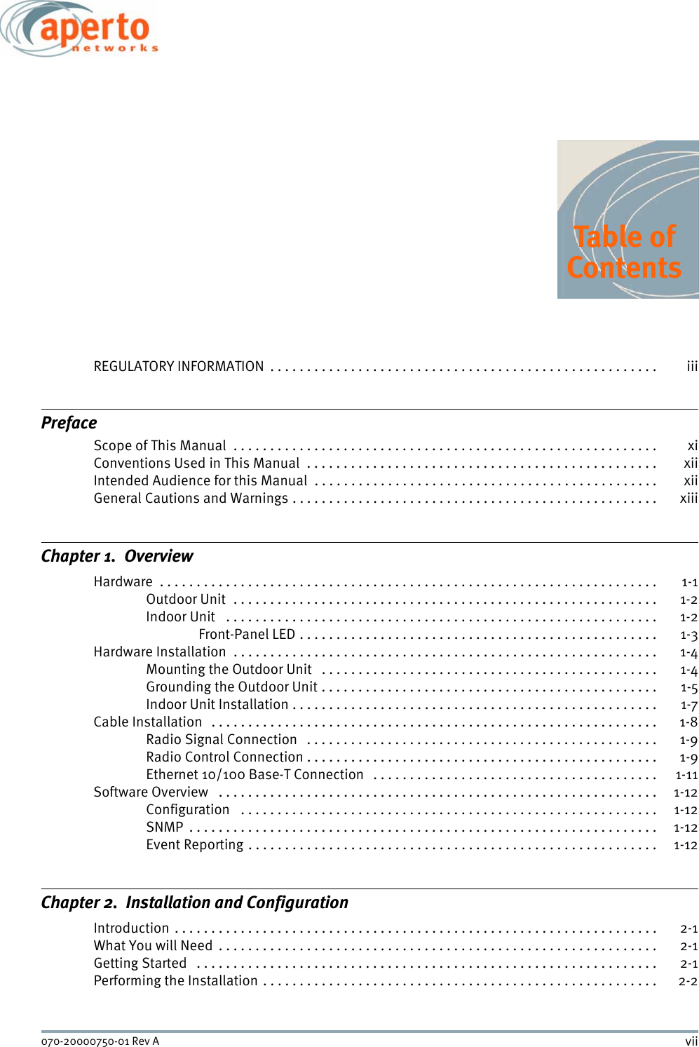 vii070-20000750-01 Rev ATable ofContentsREGULATORY INFORMATION  . . . . . . . . . . . . . . . . . . . . . . . . . . . . . . . . . . . . . . . . . . . . . . . . . . . . . iiiPrefaceScope of This Manual  . . . . . . . . . . . . . . . . . . . . . . . . . . . . . . . . . . . . . . . . . . . . . . . . . . . . . . . . . .  xiConventions Used in This Manual  . . . . . . . . . . . . . . . . . . . . . . . . . . . . . . . . . . . . . . . . . . . . . . . . xiiIntended Audience for this Manual  . . . . . . . . . . . . . . . . . . . . . . . . . . . . . . . . . . . . . . . . . . . . . . . xiiGeneral Cautions and Warnings . . . . . . . . . . . . . . . . . . . . . . . . . . . . . . . . . . . . . . . . . . . . . . . . . .  xiiiChapter 1.  OverviewHardware  . . . . . . . . . . . . . . . . . . . . . . . . . . . . . . . . . . . . . . . . . . . . . . . . . . . . . . . . . . . . . . . . . . . .  1-1Outdoor Unit  . . . . . . . . . . . . . . . . . . . . . . . . . . . . . . . . . . . . . . . . . . . . . . . . . . . . . . . . . .  1-2Indoor Unit   . . . . . . . . . . . . . . . . . . . . . . . . . . . . . . . . . . . . . . . . . . . . . . . . . . . . . . . . . . .  1-2Front-Panel LED . . . . . . . . . . . . . . . . . . . . . . . . . . . . . . . . . . . . . . . . . . . . . . . . .  1-3Hardware Installation  . . . . . . . . . . . . . . . . . . . . . . . . . . . . . . . . . . . . . . . . . . . . . . . . . . . . . . . . . .  1-4Mounting the Outdoor Unit   . . . . . . . . . . . . . . . . . . . . . . . . . . . . . . . . . . . . . . . . . . . . . .  1-4Grounding the Outdoor Unit . . . . . . . . . . . . . . . . . . . . . . . . . . . . . . . . . . . . . . . . . . . . . .  1-5Indoor Unit Installation . . . . . . . . . . . . . . . . . . . . . . . . . . . . . . . . . . . . . . . . . . . . . . . . . .  1-7Cable Installation   . . . . . . . . . . . . . . . . . . . . . . . . . . . . . . . . . . . . . . . . . . . . . . . . . . . . . . . . . . . . .  1-8Radio Signal Connection   . . . . . . . . . . . . . . . . . . . . . . . . . . . . . . . . . . . . . . . . . . . . . . . .  1-9Radio Control Connection . . . . . . . . . . . . . . . . . . . . . . . . . . . . . . . . . . . . . . . . . . . . . . . .  1-9Ethernet 10/100 Base-T Connection   . . . . . . . . . . . . . . . . . . . . . . . . . . . . . . . . . . . . . . .  1-11Software Overview   . . . . . . . . . . . . . . . . . . . . . . . . . . . . . . . . . . . . . . . . . . . . . . . . . . . . . . . . . . . .  1-12Configuration   . . . . . . . . . . . . . . . . . . . . . . . . . . . . . . . . . . . . . . . . . . . . . . . . . . . . . . . . . 1-12SNMP  . . . . . . . . . . . . . . . . . . . . . . . . . . . . . . . . . . . . . . . . . . . . . . . . . . . . . . . . . . . . . . . .  1-12Event Reporting . . . . . . . . . . . . . . . . . . . . . . . . . . . . . . . . . . . . . . . . . . . . . . . . . . . . . . . . 1-12Chapter 2.  Installation and ConfigurationIntroduction . . . . . . . . . . . . . . . . . . . . . . . . . . . . . . . . . . . . . . . . . . . . . . . . . . . . . . . . . . . . . . . . . .  2-1What You will Need  . . . . . . . . . . . . . . . . . . . . . . . . . . . . . . . . . . . . . . . . . . . . . . . . . . . . . . . . . . . .  2-1Getting Started   . . . . . . . . . . . . . . . . . . . . . . . . . . . . . . . . . . . . . . . . . . . . . . . . . . . . . . . . . . . . . . .  2-1Performing the Installation . . . . . . . . . . . . . . . . . . . . . . . . . . . . . . . . . . . . . . . . . . . . . . . . . . . . . .  2-2Table of Contents