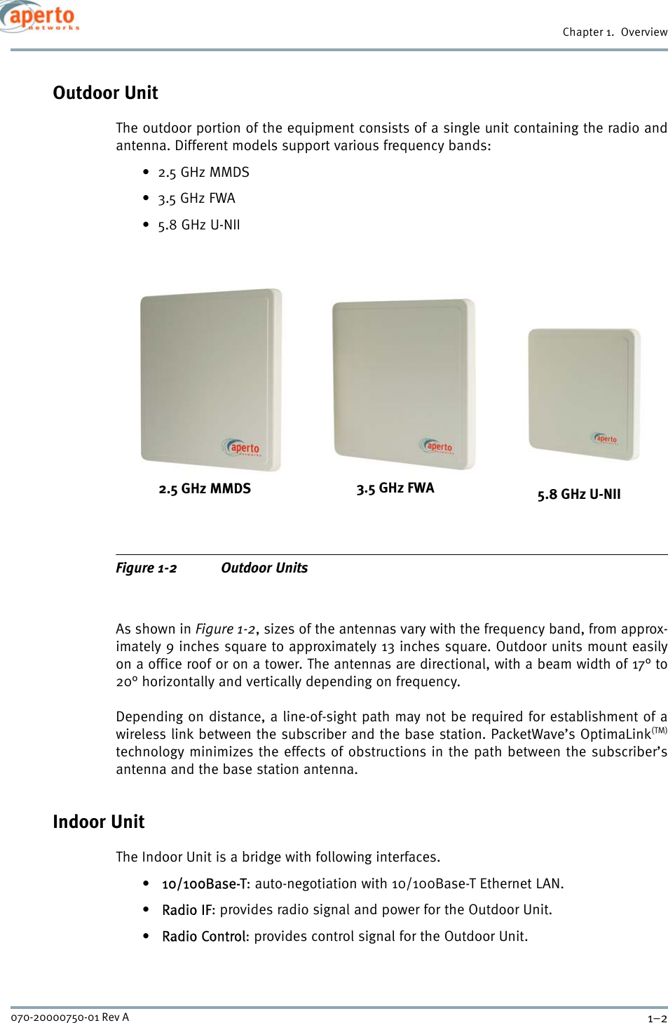 Chapter 1.  Overview1–2070-20000750-01 Rev AOutdoor UnitThe outdoor portion of the equipment consists of a single unit containing the radio andantenna. Different models support various frequency bands:•2.5 GHz MMDS•3.5 GHz FWA•5.8 GHz U-NIIFigure 1-2 Outdoor UnitsAs shown in Figure 1-2, sizes of the antennas vary with the frequency band, from approx-imately 9 inches square to approximately 13 inches square. Outdoor units mount easilyon a office roof or on a tower. The antennas are directional, with a beam width of 17° to20° horizontally and vertically depending on frequency.Depending on distance, a line-of-sight path may not be required for establishment of awireless link between the subscriber and the base station. PacketWave’s OptimaLink(TM)technology minimizes the effects of obstructions in the path between the subscriber’santenna and the base station antenna.Indoor UnitThe Indoor Unit is a bridge with following interfaces.• 10/100Base-T: auto-negotiation with 10/100Base-T Ethernet LAN.• Radio IF: provides radio signal and power for the Outdoor Unit.• Radio Control: provides control signal for the Outdoor Unit.2.5 GHz MMDS 3.5 GHz FWA 5.8 GHz U-NII