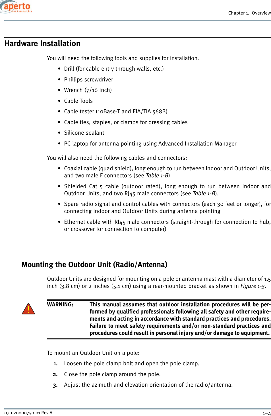 Chapter 1.  Overview1–4070-20000750-01 Rev AHardware InstallationYou will need the following tools and supplies for installation.• Drill (for cable entry through walls, etc.)• Phillips screwdriver•Wrench (7/16 inch)•Cable Tools• Cable tester (10Base-T and EIA/TIA 568B)• Cable ties, staples, or clamps for dressing cables• Silicone sealant• PC laptop for antenna pointing using Advanced Installation ManagerYou will also need the following cables and connectors:• Coaxial cable (quad shield), long enough to run between Indoor and Outdoor Units,and two male F connectors (see Table 1-B)• Shielded Cat 5 cable (outdoor rated), long enough to run between Indoor andOutdoor Units, and two RJ45 male connectors (see Table 1-B).• Spare radio signal and control cables with connectors (each 30 feet or longer), forconnecting Indoor and Outdoor Units during antenna pointing• Ethernet cable with RJ45 male connectors (straight-through for connection to hub,or crossover for connection to computer)Mounting the Outdoor Unit (Radio/Antenna)Outdoor Units are designed for mounting on a pole or antenna mast with a diameter of 1.5inch (3.8 cm) or 2 inches (5.1 cm) using a rear-mounted bracket as shown in Figure 1-3.WARNING: This manual assumes that outdoor installation procedures will be per-formed by qualified professionals following all safety and other require-ments and acting in accordance with standard practices and procedures.Failure to meet safety requirements and/or non-standard practices andprocedures could result in personal injury and/or damage to equipment. To mount an Outdoor Unit on a pole:1. Loosen the pole clamp bolt and open the pole clamp.2. Close the pole clamp around the pole.3. Adjust the azimuth and elevation orientation of the radio/antenna.