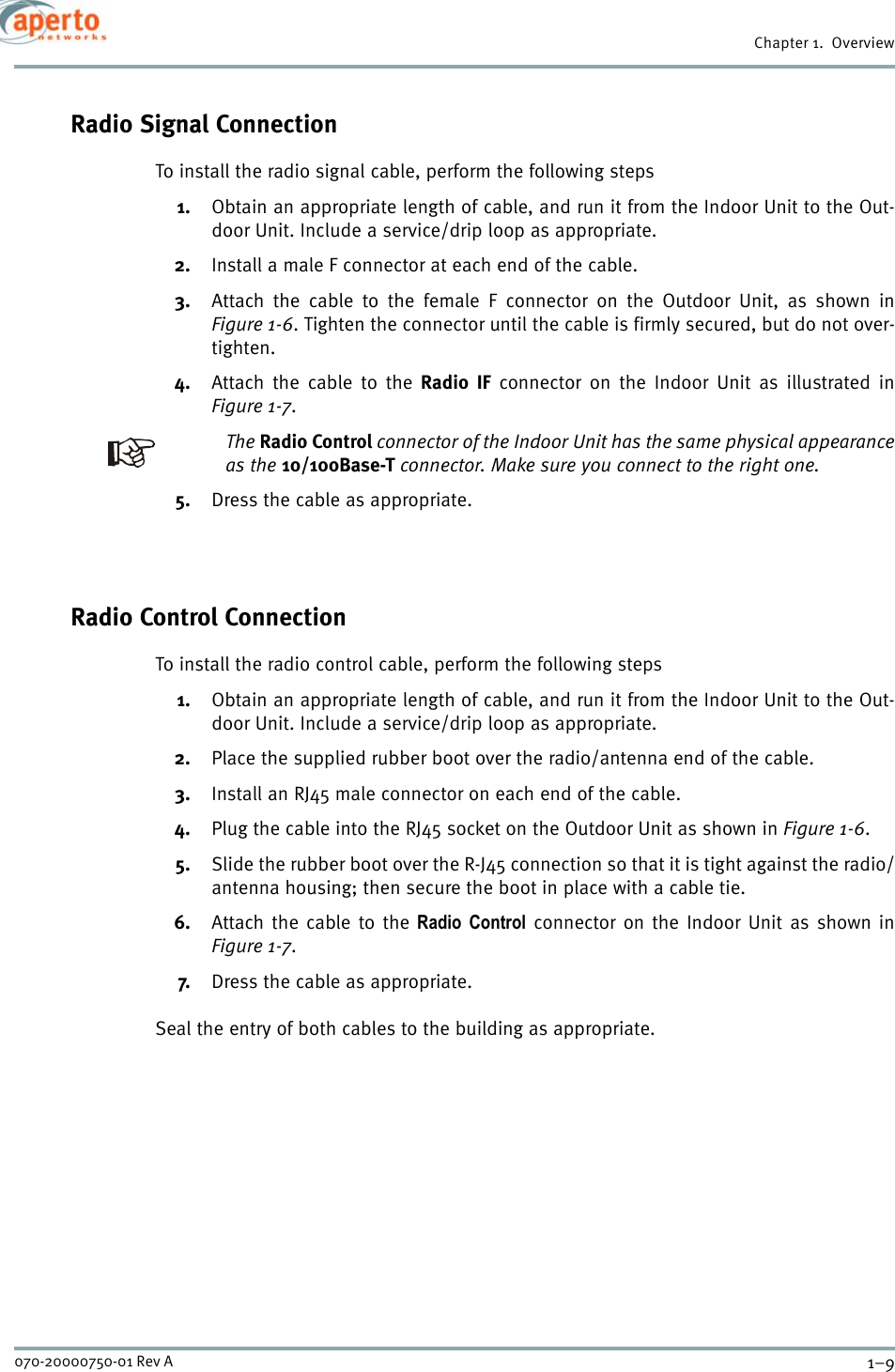 1–9070-20000750-01 Rev AChapter 1.  OverviewRadio Signal ConnectionTo install the radio signal cable, perform the following steps1. Obtain an appropriate length of cable, and run it from the Indoor Unit to the Out-door Unit. Include a service/drip loop as appropriate.2. Install a male F connector at each end of the cable.3. Attach the cable to the female F connector on the Outdoor Unit, as shown inFigure 1-6. Tighten the connector until the cable is firmly secured, but do not over-tighten.4. Attach the cable to the Radio IF connector on the Indoor Unit as illustrated inFigure 1-7.The Radio Control connector of the Indoor Unit has the same physical appearanceas the 10/100Base-T connector. Make sure you connect to the right one.5. Dress the cable as appropriate.Radio Control ConnectionTo install the radio control cable, perform the following steps1. Obtain an appropriate length of cable, and run it from the Indoor Unit to the Out-door Unit. Include a service/drip loop as appropriate.2. Place the supplied rubber boot over the radio/antenna end of the cable.3. Install an RJ45 male connector on each end of the cable.4. Plug the cable into the RJ45 socket on the Outdoor Unit as shown in Figure 1-6.5. Slide the rubber boot over the R-J45 connection so that it is tight against the radio/antenna housing; then secure the boot in place with a cable tie.6. Attach the cable to the Radio Control connector on the Indoor Unit as shown inFigure 1-7. 7. Dress the cable as appropriate.Seal the entry of both cables to the building as appropriate.