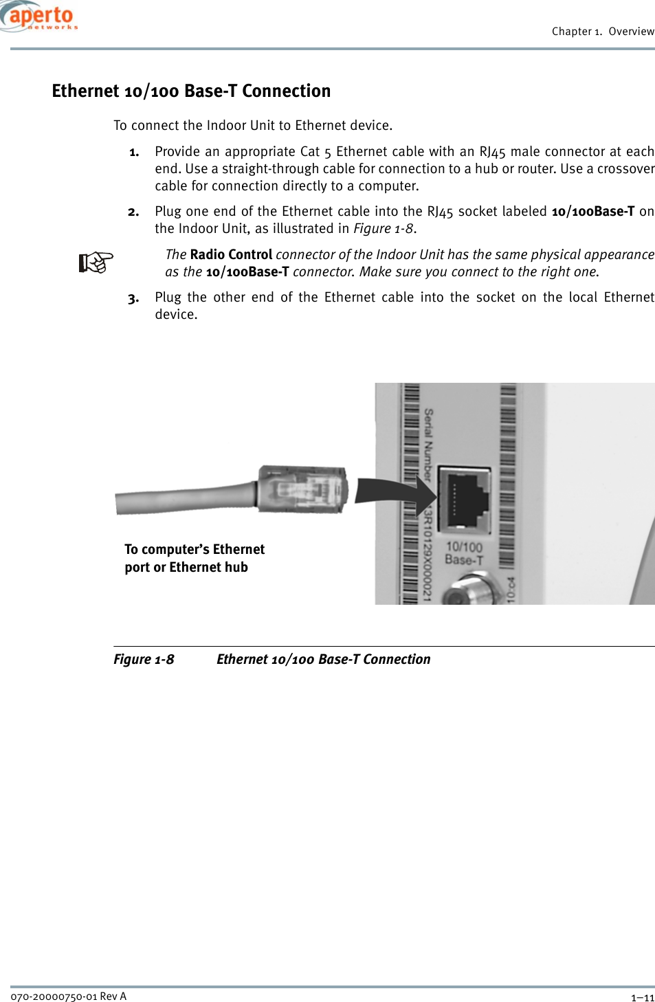 1–11070-20000750-01 Rev AChapter 1.  OverviewEthernet 10/100 Base-T ConnectionTo connect the Indoor Unit to Ethernet device.1. Provide an appropriate Cat 5 Ethernet cable with an RJ45 male connector at eachend. Use a straight-through cable for connection to a hub or router. Use a crossovercable for connection directly to a computer. 2. Plug one end of the Ethernet cable into the RJ45 socket labeled 10/100Base-T onthe Indoor Unit, as illustrated in Figure 1-8. The Radio Control connector of the Indoor Unit has the same physical appearanceas the 10/100Base-T connector. Make sure you connect to the right one.3. Plug the other end of the Ethernet cable into the socket on the local Ethernetdevice.Figure 1-8 Ethernet 10/100 Base-T ConnectionTo computer’s Ethernetport or Ethernet hub