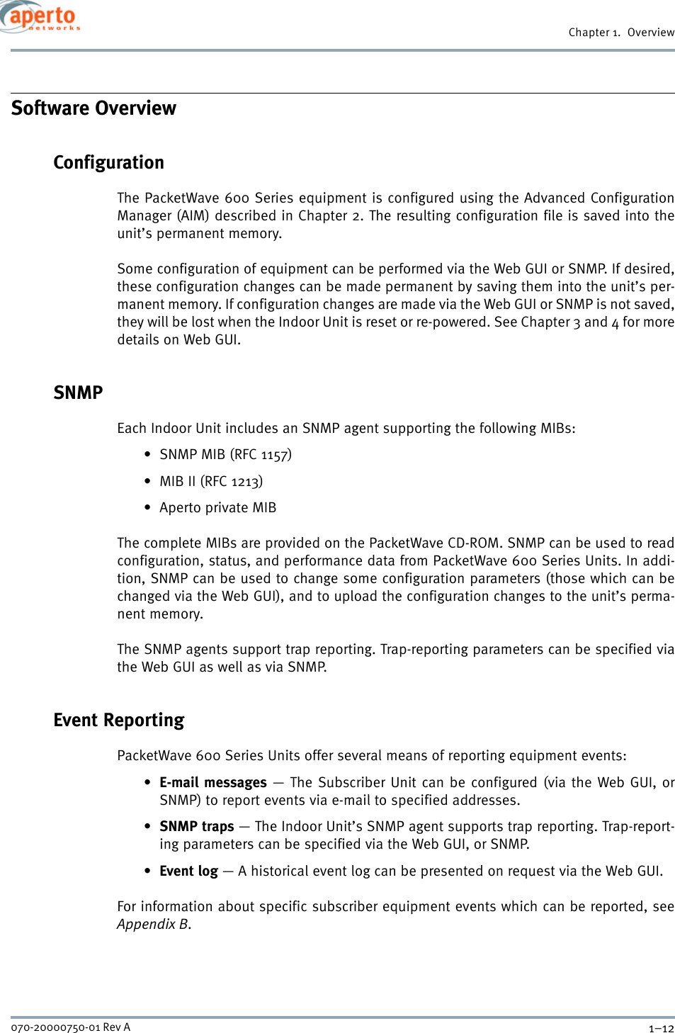 Chapter 1.  Overview1–12070-20000750-01 Rev ASoftware OverviewConfigurationThe PacketWave 600 Series equipment is configured using the Advanced ConfigurationManager (AIM) described in Chapter 2. The resulting configuration file is saved into theunit’s permanent memory. Some configuration of equipment can be performed via the Web GUI or SNMP. If desired,these configuration changes can be made permanent by saving them into the unit’s per-manent memory. If configuration changes are made via the Web GUI or SNMP is not saved,they will be lost when the Indoor Unit is reset or re-powered. See Chapter 3 and 4 for moredetails on Web GUI.SNMP Each Indoor Unit includes an SNMP agent supporting the following MIBs:• SNMP MIB (RFC 1157)• MIB II (RFC 1213)• Aperto private MIBThe complete MIBs are provided on the PacketWave CD-ROM. SNMP can be used to readconfiguration, status, and performance data from PacketWave 600 Series Units. In addi-tion, SNMP can be used to change some configuration parameters (those which can bechanged via the Web GUI), and to upload the configuration changes to the unit’s perma-nent memory.The SNMP agents support trap reporting. Trap-reporting parameters can be specified viathe Web GUI as well as via SNMP.Event ReportingPacketWave 600 Series Units offer several means of reporting equipment events:•E-mail messages — The Subscriber Unit can be configured (via the Web GUI, orSNMP) to report events via e-mail to specified addresses.•SNMP traps — The Indoor Unit’s SNMP agent supports trap reporting. Trap-report-ing parameters can be specified via the Web GUI, or SNMP.•Event log — A historical event log can be presented on request via the Web GUI.For information about specific subscriber equipment events which can be reported, seeAppendix B.