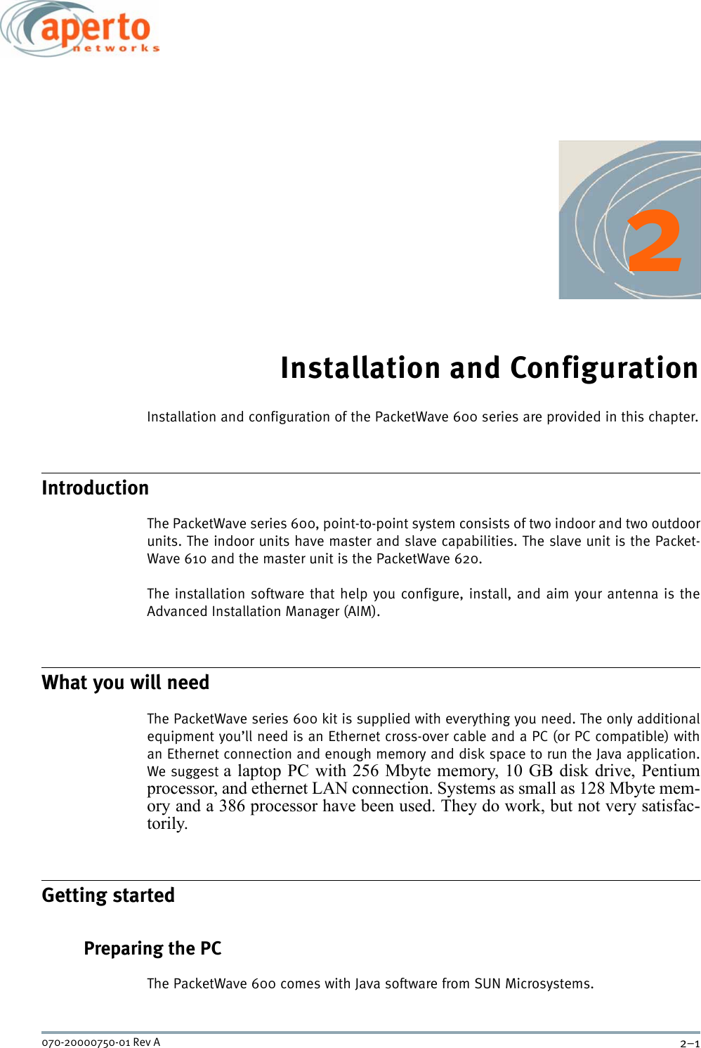 2–1070-20000750-01 Rev A2Installation and ConfigurationInstallation and configuration of the PacketWave 600 series are provided in this chapter.IntroductionThe PacketWave series 600, point-to-point system consists of two indoor and two outdoorunits. The indoor units have master and slave capabilities. The slave unit is the Packet-Wave 610 and the master unit is the PacketWave 620.The installation software that help you configure, install, and aim your antenna is theAdvanced Installation Manager (AIM). What you will needThe PacketWave series 600 kit is supplied with everything you need. The only additionalequipment you’ll need is an Ethernet cross-over cable and a PC (or PC compatible) withan Ethernet connection and enough memory and disk space to run the Java application.We suggest a laptop PC with 256 Mbyte memory, 10 GB disk drive, Pentiumprocessor, and ethernet LAN connection. Systems as small as 128 Mbyte mem-ory and a 386 processor have been used. They do work, but not very satisfac-torily.Getting startedPreparing the PCThe PacketWave 600 comes with Java software from SUN Microsystems.