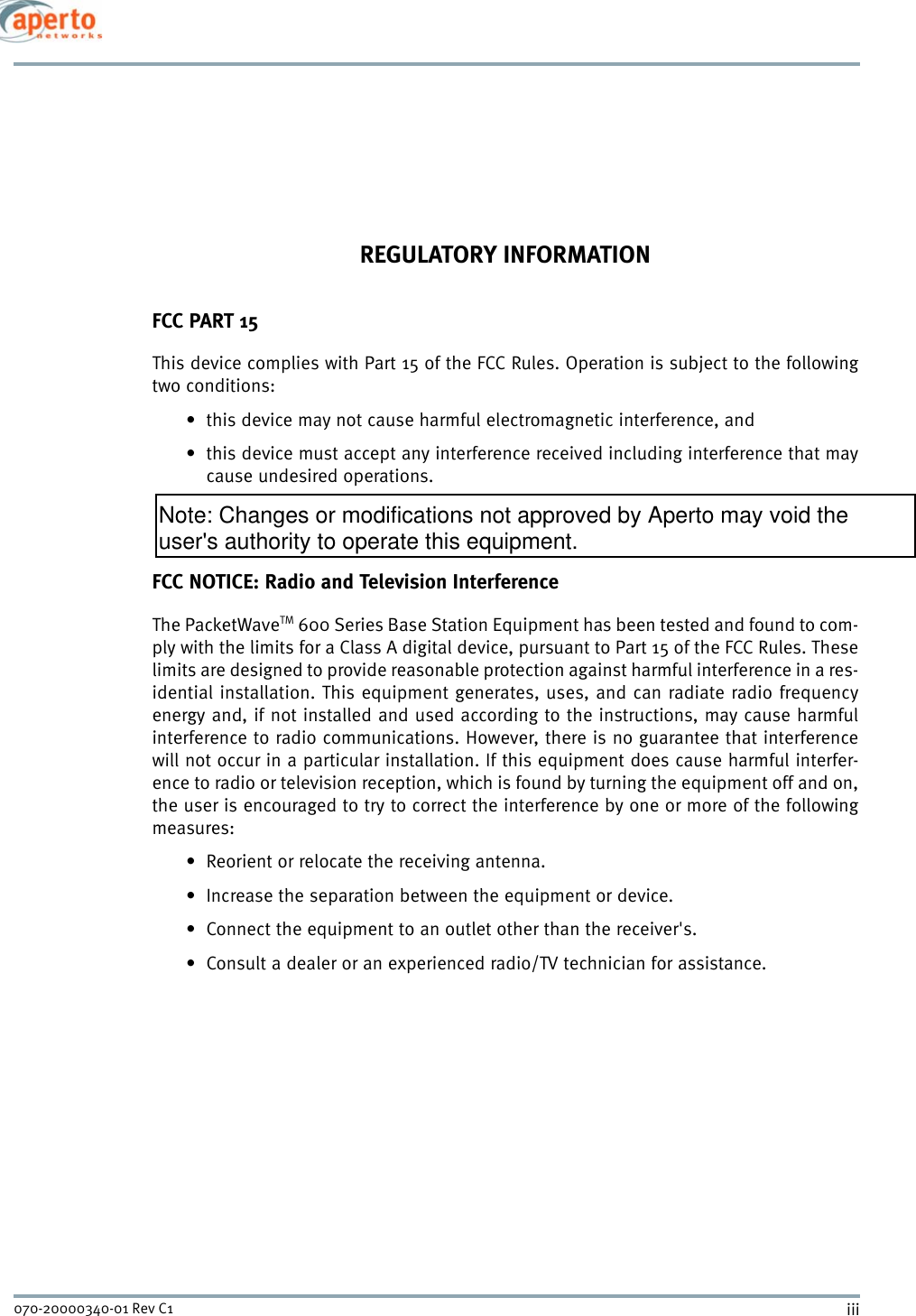 iii070-20000340-01 Rev C1REGULATORY INFORMATIONFCC PART 15This device complies with Part 15 of the FCC Rules. Operation is subject to the followingtwo conditions:• this device may not cause harmful electromagnetic interference, and• this device must accept any interference received including interference that maycause undesired operations.FCC NOTICE: Radio and Television InterferenceThe PacketWaveTM 600 Series Base Station Equipment has been tested and found to com-ply with the limits for a Class A digital device, pursuant to Part 15 of the FCC Rules. Theselimits are designed to provide reasonable protection against harmful interference in a res-idential installation. This equipment generates, uses, and can radiate radio frequencyenergy and, if not installed and used according to the instructions, may cause harmfulinterference to radio communications. However, there is no guarantee that interferencewill not occur in a particular installation. If this equipment does cause harmful interfer-ence to radio or television reception, which is found by turning the equipment off and on,the user is encouraged to try to correct the interference by one or more of the followingmeasures: • Reorient or relocate the receiving antenna.• Increase the separation between the equipment or device.• Connect the equipment to an outlet other than the receiver&apos;s.• Consult a dealer or an experienced radio/TV technician for assistance.Note: Changes or modifications not approved by Aperto may void the user&apos;s authority to operate this equipment.
