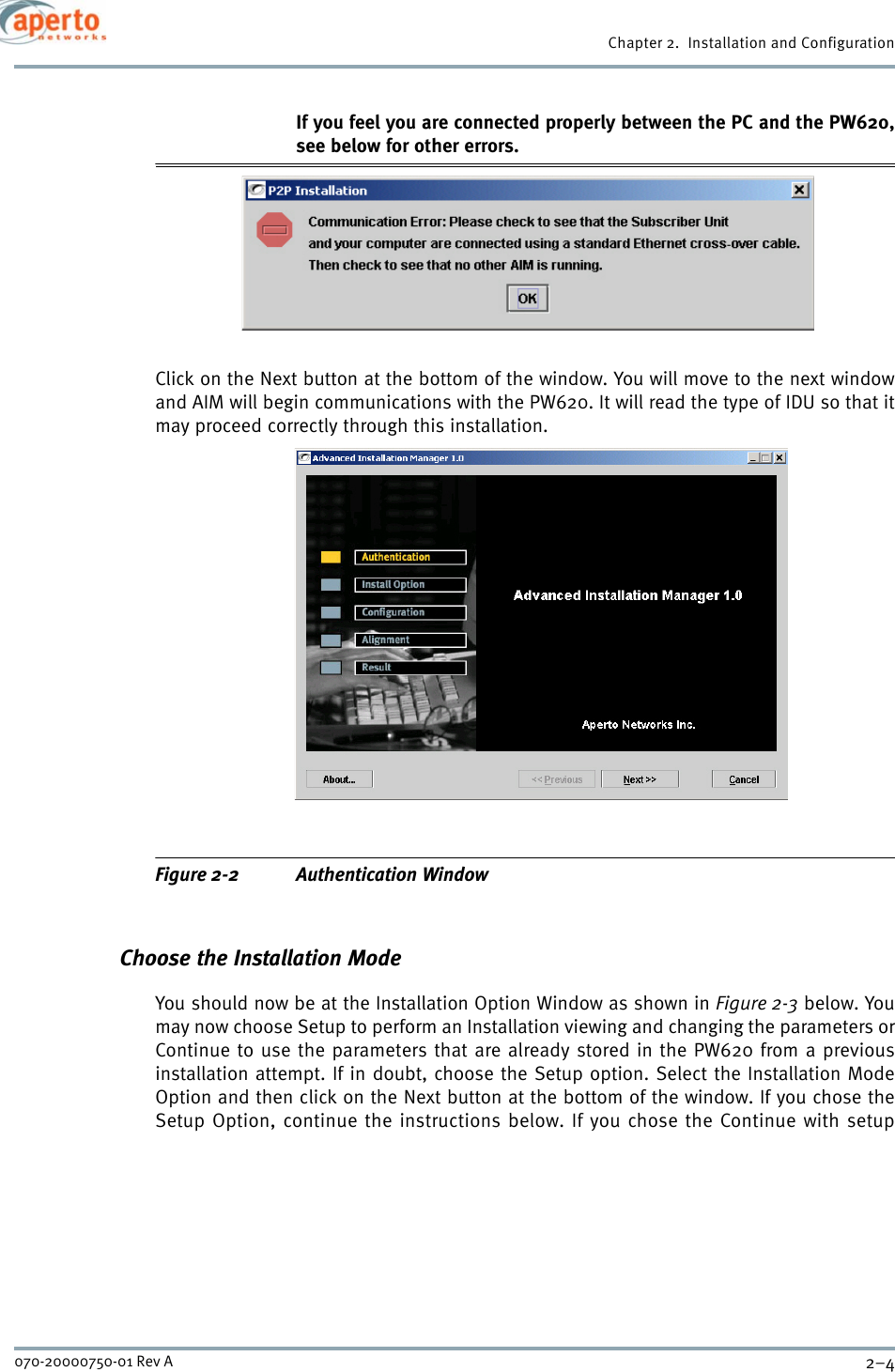 Chapter 2.  Installation and Configuration2–4070-20000750-01 Rev AIf you feel you are connected properly between the PC and the PW620,see below for other errors.Click on the Next button at the bottom of the window. You will move to the next windowand AIM will begin communications with the PW620. It will read the type of IDU so that itmay proceed correctly through this installation.Figure 2-2 Authentication WindowChoose the Installation ModeYou should now be at the Installation Option Window as shown in Figure 2-3 below. Youmay now choose Setup to perform an Installation viewing and changing the parameters orContinue to use the parameters that are already stored in the PW620 from a previousinstallation attempt. If in doubt, choose the Setup option. Select the Installation ModeOption and then click on the Next button at the bottom of the window. If you chose theSetup Option, continue the instructions below. If you chose the Continue with setup