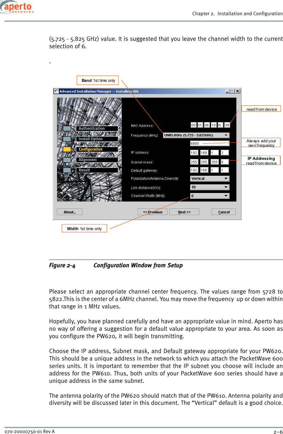 Chapter 2.  Installation and Configuration2–6070-20000750-01 Rev A(5.725 - 5.825 GHz) value. It is suggested that you leave the channel width to the currentselection of 6..Figure 2-4 Configuration Window from SetupPlease select an appropriate channel center frequency. The values range from 5728 to5822.This is the center of a 6MHz channel. You may move the frequency  up or down withinthat range in 1 MHz values.Hopefully, you have planned carefully and have an appropriate value in mind. Aperto hasno way of offering a suggestion for a default value appropriate to your area. As soon asyou configure the PW620, it will begin transmitting.Choose the IP address, Subnet mask, and Default gateway appropriate for your PW620.This should be a unique address in the network to which you attach the PacketWave 600series units. It is important to remember that the IP subnet you choose will include anaddress for the PW610. Thus, both units of your PacketWave 600 series should have aunique address in the same subnet.The antenna polarity of the PW620 should match that of the PW610. Antenna polarity anddiversity will be discussed later in this document. The “Vertical” default is a good choice.Band 1st time only Width 1st time only read f rom device IP Addressing read from device Always add your ow n frequency 