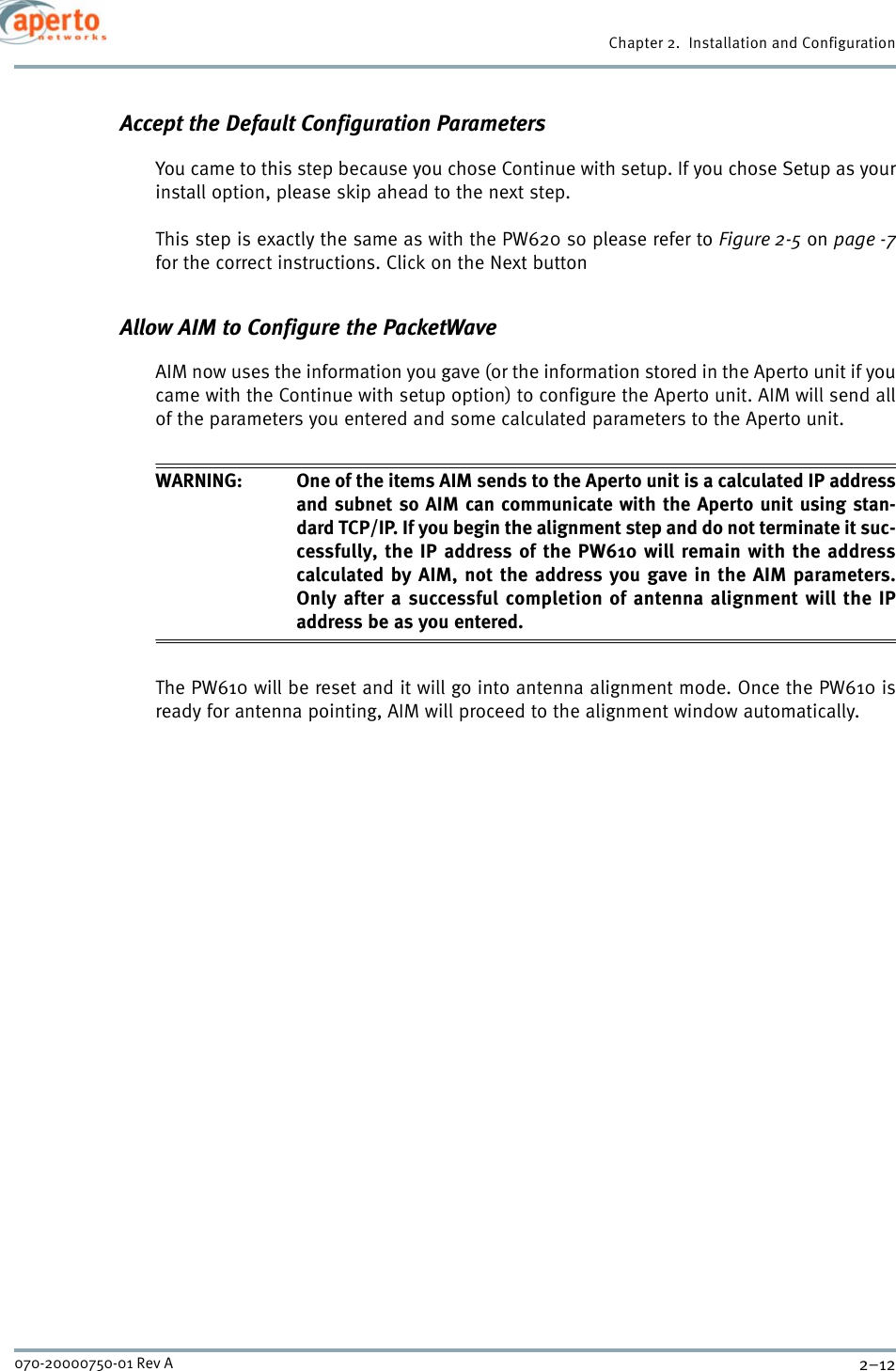 Chapter 2.  Installation and Configuration2–12070-20000750-01 Rev AAccept the Default Configuration ParametersYou came to this step because you chose Continue with setup. If you chose Setup as yourinstall option, please skip ahead to the next step.This step is exactly the same as with the PW620 so please refer to Figure 2-5 on page -7for the correct instructions. Click on the Next button Allow AIM to Configure the PacketWaveAIM now uses the information you gave (or the information stored in the Aperto unit if youcame with the Continue with setup option) to configure the Aperto unit. AIM will send allof the parameters you entered and some calculated parameters to the Aperto unit.WARNING: One of the items AIM sends to the Aperto unit is a calculated IP addressand subnet so AIM can communicate with the Aperto unit using stan-dard TCP/IP. If you begin the alignment step and do not terminate it suc-cessfully, the IP address of the PW610 will remain with the addresscalculated by AIM, not the address you gave in the AIM parameters.Only after a successful completion of antenna alignment will the IPaddress be as you entered.The PW610 will be reset and it will go into antenna alignment mode. Once the PW610 isready for antenna pointing, AIM will proceed to the alignment window automatically.