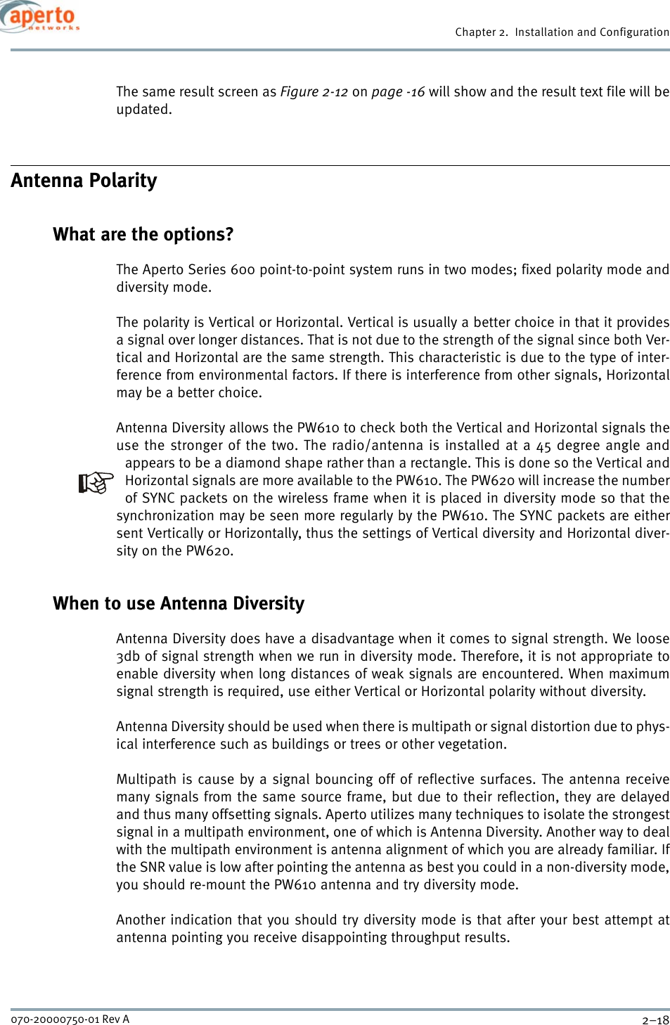 Chapter 2.  Installation and Configuration2–18070-20000750-01 Rev AThe same result screen as Figure 2-12 on page -16 will show and the result text file will beupdated.Antenna PolarityWhat are the options?The Aperto Series 600 point-to-point system runs in two modes; fixed polarity mode anddiversity mode.The polarity is Vertical or Horizontal. Vertical is usually a better choice in that it providesa signal over longer distances. That is not due to the strength of the signal since both Ver-tical and Horizontal are the same strength. This characteristic is due to the type of inter-ference from environmental factors. If there is interference from other signals, Horizontalmay be a better choice.Antenna Diversity allows the PW610 to check both the Vertical and Horizontal signals theuse the stronger of the two. The radio/antenna is installed at a 45 degree angle andappears to be a diamond shape rather than a rectangle. This is done so the Vertical andHorizontal signals are more available to the PW610. The PW620 will increase the numberof SYNC packets on the wireless frame when it is placed in diversity mode so that thesynchronization may be seen more regularly by the PW610. The SYNC packets are eithersent Vertically or Horizontally, thus the settings of Vertical diversity and Horizontal diver-sity on the PW620.When to use Antenna DiversityAntenna Diversity does have a disadvantage when it comes to signal strength. We loose3db of signal strength when we run in diversity mode. Therefore, it is not appropriate toenable diversity when long distances of weak signals are encountered. When maximumsignal strength is required, use either Vertical or Horizontal polarity without diversity.Antenna Diversity should be used when there is multipath or signal distortion due to phys-ical interference such as buildings or trees or other vegetation.Multipath is cause by a signal bouncing off of reflective surfaces. The antenna receivemany signals from the same source frame, but due to their reflection, they are delayedand thus many offsetting signals. Aperto utilizes many techniques to isolate the strongestsignal in a multipath environment, one of which is Antenna Diversity. Another way to dealwith the multipath environment is antenna alignment of which you are already familiar. Ifthe SNR value is low after pointing the antenna as best you could in a non-diversity mode,you should re-mount the PW610 antenna and try diversity mode.Another indication that you should try diversity mode is that after your best attempt atantenna pointing you receive disappointing throughput results.