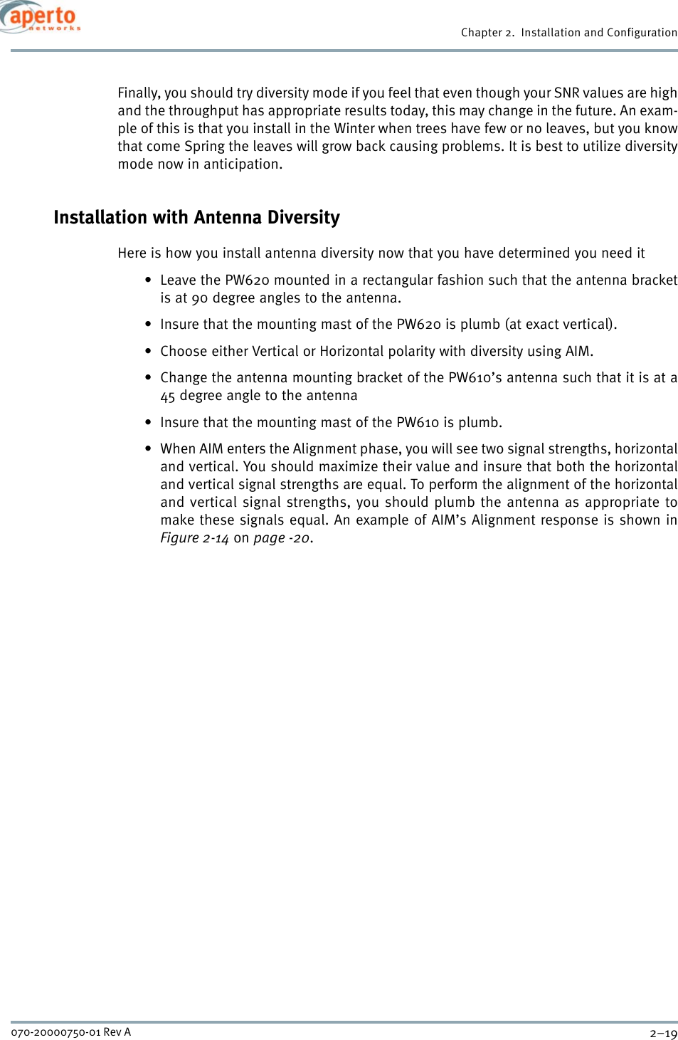 2–19070-20000750-01 Rev AChapter 2.  Installation and ConfigurationFinally, you should try diversity mode if you feel that even though your SNR values are highand the throughput has appropriate results today, this may change in the future. An exam-ple of this is that you install in the Winter when trees have few or no leaves, but you knowthat come Spring the leaves will grow back causing problems. It is best to utilize diversitymode now in anticipation.Installation with Antenna DiversityHere is how you install antenna diversity now that you have determined you need it• Leave the PW620 mounted in a rectangular fashion such that the antenna bracketis at 90 degree angles to the antenna.• Insure that the mounting mast of the PW620 is plumb (at exact vertical). • Choose either Vertical or Horizontal polarity with diversity using AIM.• Change the antenna mounting bracket of the PW610’s antenna such that it is at a45 degree angle to the antenna• Insure that the mounting mast of the PW610 is plumb.• When AIM enters the Alignment phase, you will see two signal strengths, horizontaland vertical. You should maximize their value and insure that both the horizontaland vertical signal strengths are equal. To perform the alignment of the horizontaland vertical signal strengths, you should plumb the antenna as appropriate tomake these signals equal. An example of AIM’s Alignment response is shown inFigure 2-14 on page -20.