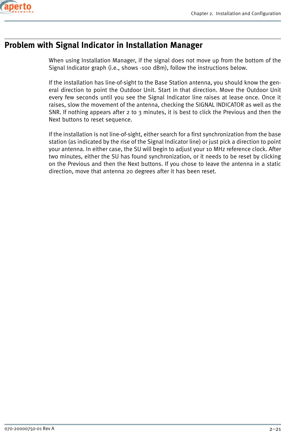 2–21070-20000750-01 Rev AChapter 2.  Installation and ConfigurationProblem with Signal Indicator in Installation ManagerWhen using Installation Manager, if the signal does not move up from the bottom of theSignal Indicator graph (i.e., shows -100 dBm), follow the instructions below.If the installation has line-of-sight to the Base Station antenna, you should know the gen-eral direction to point the Outdoor Unit. Start in that direction. Move the Outdoor Unitevery few seconds until you see the Signal Indicator line raises at lease once. Once itraises, slow the movement of the antenna, checking the SIGNAL INDICATOR as well as theSNR. If nothing appears after 2 to 3 minutes, it is best to click the Previous and then theNext buttons to reset sequence.If the installation is not line-of-sight, either search for a first synchronization from the basestation (as indicated by the rise of the Signal Indicator line) or just pick a direction to pointyour antenna. In either case, the SU will begin to adjust your 10 MHz reference clock. Aftertwo minutes, either the SU has found synchronization, or it needs to be reset by clickingon the Previous and then the Next buttons. If you chose to leave the antenna in a staticdirection, move that antenna 20 degrees after it has been reset.