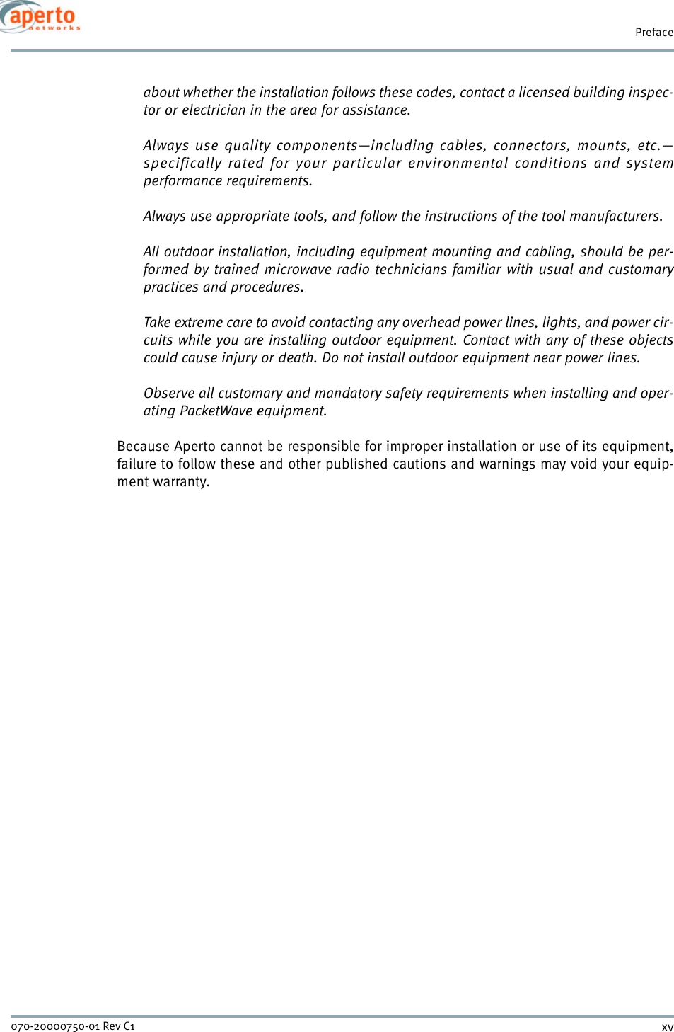 xv070-20000750-01 Rev C1Prefaceabout whether the installation follows these codes, contact a licensed building inspec-tor or electrician in the area for assistance.Always use quality components—including cables, connectors, mounts, etc.—specifically rated for your particular environmental conditions and systemperformance requirements.Always use appropriate tools, and follow the instructions of the tool manufacturers.All outdoor installation, including equipment mounting and cabling, should be per-formed by trained microwave radio technicians familiar with usual and customarypractices and procedures.Take extreme care to avoid contacting any overhead power lines, lights, and power cir-cuits while you are installing outdoor equipment. Contact with any of these objectscould cause injury or death. Do not install outdoor equipment near power lines.Observe all customary and mandatory safety requirements when installing and oper-ating PacketWave equipment.Because Aperto cannot be responsible for improper installation or use of its equipment,failure to follow these and other published cautions and warnings may void your equip-ment warranty.
