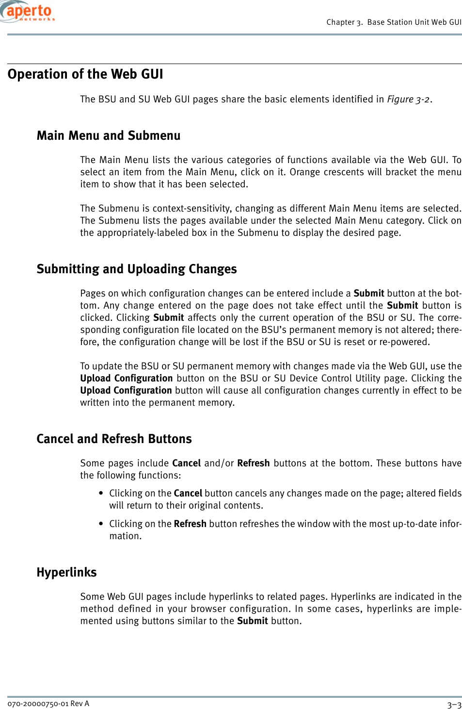 3–3070-20000750-01 Rev AChapter 3.  Base Station Unit Web GUIOperation of the Web GUIThe BSU and SU Web GUI pages share the basic elements identified in Figure 3-2.Main Menu and SubmenuThe Main Menu lists the various categories of functions available via the Web GUI. Toselect an item from the Main Menu, click on it. Orange crescents will bracket the menuitem to show that it has been selected.The Submenu is context-sensitivity, changing as different Main Menu items are selected.The Submenu lists the pages available under the selected Main Menu category. Click onthe appropriately-labeled box in the Submenu to display the desired page.Submitting and Uploading ChangesPages on which configuration changes can be entered include a Submit button at the bot-tom. Any change entered on the page does not take effect until the Submit button isclicked. Clicking Submit affects only the current operation of the BSU or SU. The corre-sponding configuration file located on the BSU’s permanent memory is not altered; there-fore, the configuration change will be lost if the BSU or SU is reset or re-powered.To update the BSU or SU permanent memory with changes made via the Web GUI, use theUpload Configuration button on the BSU or SU Device Control Utility page. Clicking theUpload Configuration button will cause all configuration changes currently in effect to bewritten into the permanent memory.Cancel and Refresh ButtonsSome pages include Cancel and/or Refresh buttons at the bottom. These buttons havethe following functions:•Clicking on the Cancel button cancels any changes made on the page; altered fieldswill return to their original contents.•Clicking on the Refresh button refreshes the window with the most up-to-date infor-mation.HyperlinksSome Web GUI pages include hyperlinks to related pages. Hyperlinks are indicated in themethod defined in your browser configuration. In some cases, hyperlinks are imple-mented using buttons similar to the Submit button.