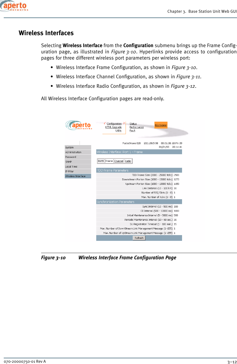 Chapter 3.  Base Station Unit Web GUI3–12070-20000750-01 Rev AWireless InterfacesSelecting Wireless Interface from the Configuration submenu brings up the Frame Config-uration page, as illustrated in Figure 3-10. Hyperlinks provide access to configurationpages for three different wireless port parameters per wireless port:• Wireless Interface Frame Configuration, as shown in Figure 3-10.• Wireless Interface Channel Configuration, as shown in Figure 3-11.• Wireless Interface Radio Configuration, as shown in Figure 3-12.All Wireless Interface Configuration pages are read-only.Figure 3-10 Wireless Interface Frame Configuration Page