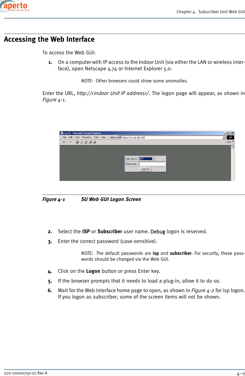 Chapter 4.  Subscriber Unit Web GUI4–2070-20000750-01 Rev AAccessing the Web InterfaceTo access the Web GUI:1. On a computer with IP access to the Indoor Unit (via either the LAN or wireless inter-face), open Netscape 4.74 or Internet Explorer 5.0.NOTE:  Other browsers could show some anomalies.Enter the URL, http://&lt;Indoor Unit IP address&gt;/. The logon page will appear, as shown inFigure 4-1.Figure 4-1 SU Web GUI Logon Screen2. Select the ISP or Subscriber user name. Debug logon is reserved.3. Enter the correct password (case-sensitive).NOTE:  The default passwords are isp and subscriber. For security, these pass-words should be changed via the Web GUI.4. Click on the Logon button or press Enter key.5. If the browser prompts that it needs to load a plug-in, allow it to do so.6. Wait for the Web interface home page to open, as shown in Figure 4-2 for isp logon.If you logon as subscriber, some of the screen items will not be shown.