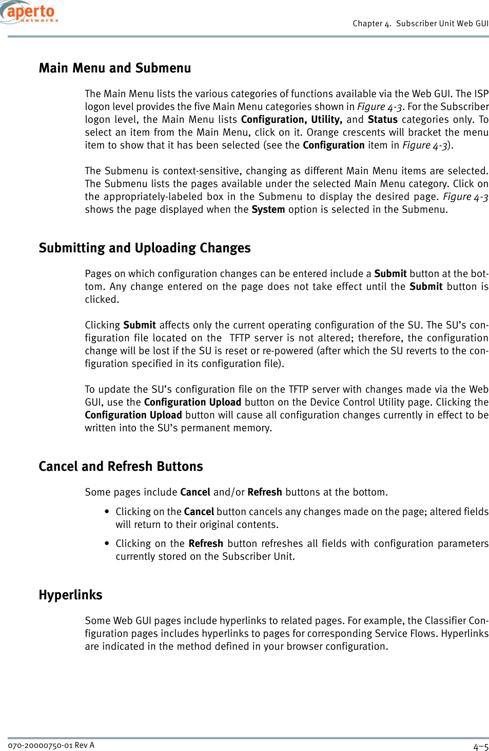 4–5070-20000750-01 Rev AChapter 4.  Subscriber Unit Web GUIMain Menu and SubmenuThe Main Menu lists the various categories of functions available via the Web GUI. The ISPlogon level provides the five Main Menu categories shown in Figure 4-3. For the Subscriberlogon level, the Main Menu lists Configuration, Utility, and Status categories only. Toselect an item from the Main Menu, click on it. Orange crescents will bracket the menuitem to show that it has been selected (see the Configuration item in Figure 4-3).The Submenu is context-sensitive, changing as different Main Menu items are selected.The Submenu lists the pages available under the selected Main Menu category. Click onthe appropriately-labeled box in the Submenu to display the desired page. Figure 4-3shows the page displayed when the System option is selected in the Submenu.Submitting and Uploading ChangesPages on which configuration changes can be entered include a Submit button at the bot-tom. Any change entered on the page does not take effect until the Submit button isclicked.Clicking Submit affects only the current operating configuration of the SU. The SU’s con-figuration file located on the  TFTP server is not altered; therefore, the configurationchange will be lost if the SU is reset or re-powered (after which the SU reverts to the con-figuration specified in its configuration file).To update the SU’s configuration file on the TFTP server with changes made via the WebGUI, use the Configuration Upload button on the Device Control Utility page. Clicking theConfiguration Upload button will cause all configuration changes currently in effect to bewritten into the SU’s permanent memory.Cancel and Refresh ButtonsSome pages include Cancel and/or Refresh buttons at the bottom.•Clicking on the Cancel button cancels any changes made on the page; altered fieldswill return to their original contents.•Clicking on the Refresh button refreshes all fields with configuration parameterscurrently stored on the Subscriber Unit.HyperlinksSome Web GUI pages include hyperlinks to related pages. For example, the Classifier Con-figuration pages includes hyperlinks to pages for corresponding Service Flows. Hyperlinksare indicated in the method defined in your browser configuration.