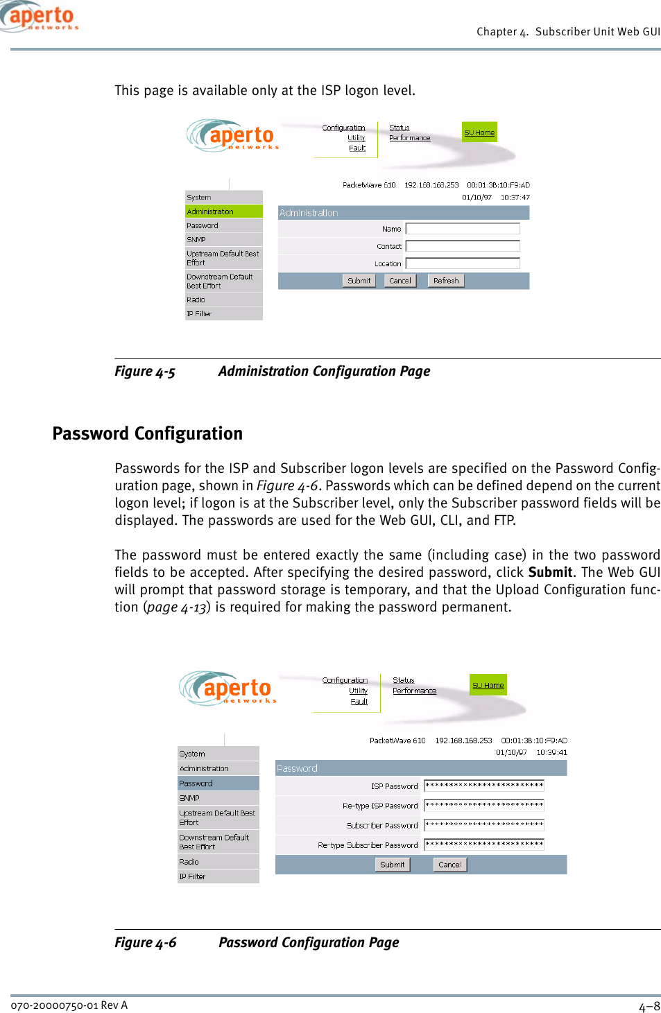 Chapter 4.  Subscriber Unit Web GUI4–8070-20000750-01 Rev AThis page is available only at the ISP logon level.Figure 4-5 Administration Configuration PagePassword ConfigurationPasswords for the ISP and Subscriber logon levels are specified on the Password Config-uration page, shown in Figure 4-6. Passwords which can be defined depend on the currentlogon level; if logon is at the Subscriber level, only the Subscriber password fields will bedisplayed. The passwords are used for the Web GUI, CLI, and FTP.The password must be entered exactly the same (including case) in the two passwordfields to be accepted. After specifying the desired password, click Submit. The Web GUIwill prompt that password storage is temporary, and that the Upload Configuration func-tion (page 4-13) is required for making the password permanent.Figure 4-6 Password Configuration Page