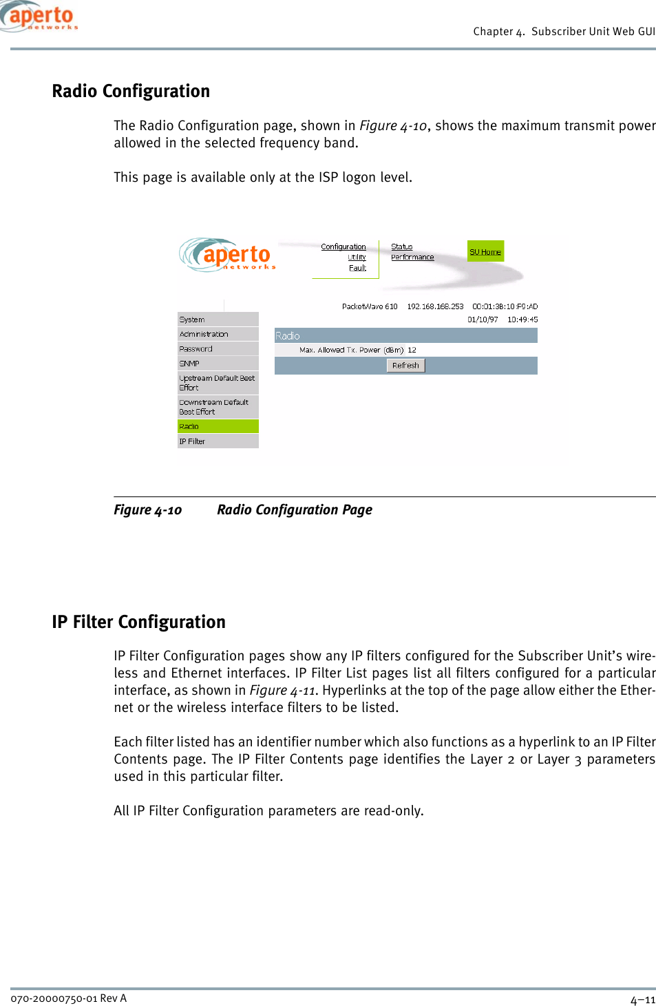 4–11070-20000750-01 Rev AChapter 4.  Subscriber Unit Web GUIRadio ConfigurationThe Radio Configuration page, shown in Figure 4-10, shows the maximum transmit powerallowed in the selected frequency band.This page is available only at the ISP logon level.Figure 4-10 Radio Configuration PageIP Filter ConfigurationIP Filter Configuration pages show any IP filters configured for the Subscriber Unit’s wire-less and Ethernet interfaces. IP Filter List pages list all filters configured for a particularinterface, as shown in Figure 4-11. Hyperlinks at the top of the page allow either the Ether-net or the wireless interface filters to be listed.Each filter listed has an identifier number which also functions as a hyperlink to an IP FilterContents page. The IP Filter Contents page identifies the Layer 2 or Layer 3 parametersused in this particular filter. All IP Filter Configuration parameters are read-only.