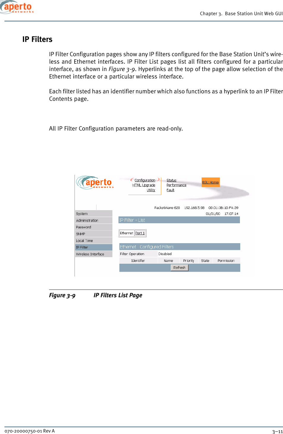 3–11070-20000750-01 Rev AChapter 3.  Base Station Unit Web GUIIP FiltersIP Filter Configuration pages show any IP filters configured for the Base Station Unit’s wire-less and Ethernet interfaces. IP Filter List pages list all filters configured for a particularinterface, as shown in Figure 3-9. Hyperlinks at the top of the page allow selection of theEthernet interface or a particular wireless interface.Each filter listed has an identifier number which also functions as a hyperlink to an IP FilterContents page. All IP Filter Configuration parameters are read-only.Figure 3-9 IP Filters List Page