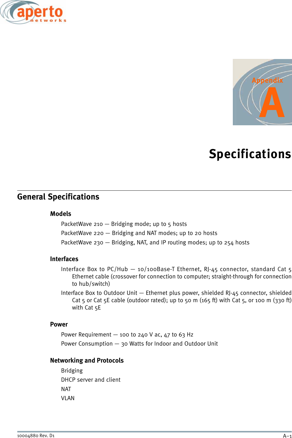 A–110004880 Rev. D1AppendixASpecificationsGeneral SpecificationsModelsPacketWave 210 — Bridging mode; up to 5 hostsPacketWave 220 — Bridging and NAT modes; up to 20 hostsPacketWave 230 — Bridging, NAT, and IP routing modes; up to 254 hostsInterfacesInterface Box to PC/Hub — 10/100Base-T Ethernet, RJ-45 connector, standard Cat 5Ethernet cable (crossover for connection to computer; straight-through for connectionto hub/switch)Interface Box to Outdoor Unit — Ethernet plus power, shielded RJ-45 connector, shieldedCat 5 or Cat 5E cable (outdoor rated); up to 50 m (165 ft) with Cat 5, or 100 m (330 ft)with Cat 5EPowerPower Requirement — 100 to 240 V ac, 47 to 63 HzPower Consumption — 30 Watts for Indoor and Outdoor UnitNetworking and ProtocolsBridgingDHCP server and clientNATVLAN