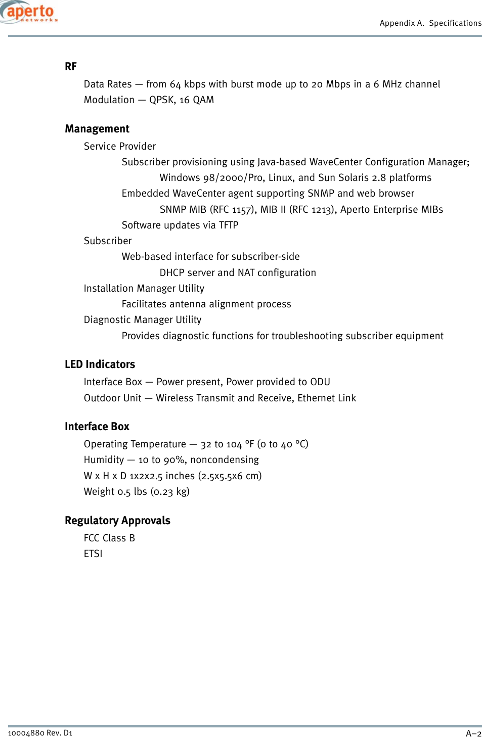 Appendix A.  SpecificationsA–210004880 Rev. D1RFData Rates — from 64 kbps with burst mode up to 20 Mbps in a 6 MHz channelModulation — QPSK, 16 QAMManagementService ProviderSubscriber provisioning using Java-based WaveCenter Configuration Manager;Windows 98/2000/Pro, Linux, and Sun Solaris 2.8 platformsEmbedded WaveCenter agent supporting SNMP and web browser SNMP MIB (RFC 1157), MIB II (RFC 1213), Aperto Enterprise MIBsSoftware updates via TFTPSubscriberWeb-based interface for subscriber-sideDHCP server and NAT configurationInstallation Manager UtilityFacilitates antenna alignment processDiagnostic Manager UtilityProvides diagnostic functions for troubleshooting subscriber equipmentLED IndicatorsInterface Box — Power present, Power provided to ODUOutdoor Unit — Wireless Transmit and Receive, Ethernet LinkInterface BoxOperating Temperature — 32 to 104 °F (0 to 40 °C)Humidity — 10 to 90%, noncondensingW x H x D 1x2x2.5 inches (2.5x5.5x6 cm) Weight 0.5 lbs (0.23 kg) Regulatory ApprovalsFCC Class BETSI