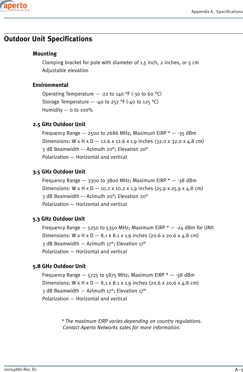 A–310004880 Rev. D1Appendix A.  SpecificationsOutdoor Unit SpecificationsMountingClamping bracket for pole with diameter of 1.5 inch, 2 inches, or 5 cmAdjustable elevationEnvironmentalOperating Temperature — -22 to 140 °F (-30 to 60 °C)Storage Temperature — -40 to 257 °F (-40 to 125 °C)Humidity — 0 to 100%2.5 GHz Outdoor UnitFrequency Range — 2500 to 2686 MHz; Maximum EIRP * — -35 dBmDimensions: W x H x D — 12.6 x 12.6 x 1.9 inches (32.0 x 32.0 x 4.8 cm)3 dB Beamwidth — Azimuth 20°; Elevation 20°Polarization — Horizontal and vertical3.5 GHz Outdoor UnitFrequency Range — 3300 to 3800 MHz; Maximum EIRP * — -38 dBmDimensions: W x H x D — 10.2 x 10.2 x 1.9 inches (25.9 x 25.9 x 4.8 cm)3 dB Beamwidth — Azimuth 20°; Elevation 20°Polarization — Horizontal and vertical5.3 GHz Outdoor UnitFrequency Range — 5250 to 5350 MHz; Maximum EIRP * — -24 dBm for UNIIDimensions: W x H x D — 8.1 x 8.1 x 1.9 inches (20.6 x 20.6 x 4.8 cm)3 dB Beamwidth — Azimuth 17°; Elevation 17°Polarization — Horizontal and vertical5.8 GHz Outdoor UnitFrequency Range — 5725 to 5875 MHz; Maximum EIRP * — -38 dBmDimensions: W x H x D — 8.1 x 8.1 x 1.9 inches (20.6 x 20.6 x 4.8 cm)3 dB Beamwidth — Azimuth 17°; Elevation 17°Polarization — Horizontal and vertical* The maximum EIRP varies depending on country regulations. Contact Aperto Networks sales for more information.