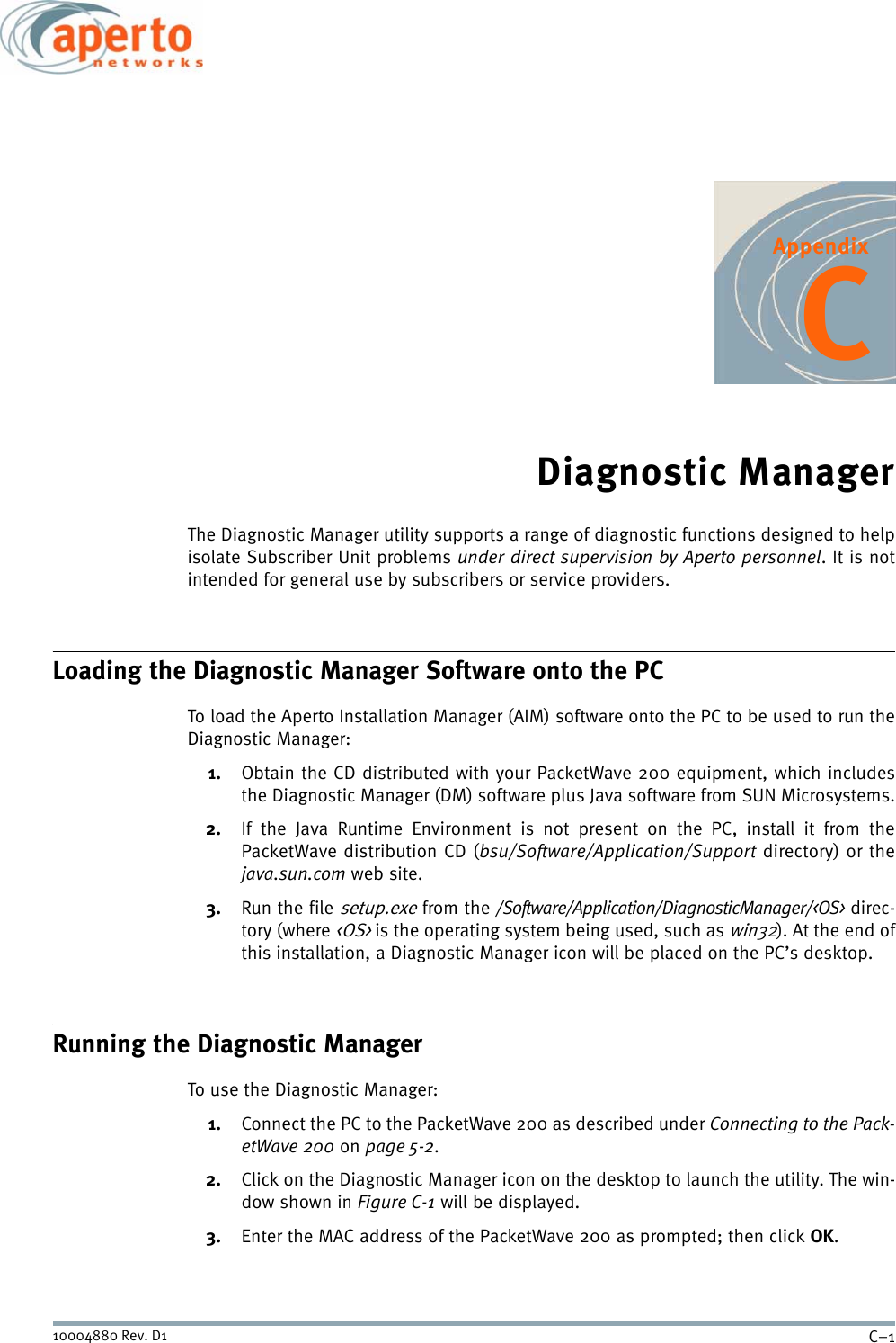 C–110004880 Rev. D1AppendixCDiagnostic ManagerThe Diagnostic Manager utility supports a range of diagnostic functions designed to helpisolate Subscriber Unit problems under direct supervision by Aperto personnel. It is notintended for general use by subscribers or service providers.Loading the Diagnostic Manager Software onto the PCTo load the Aperto Installation Manager (AIM) software onto the PC to be used to run theDiagnostic Manager:1. Obtain the CD distributed with your PacketWave 200 equipment, which includesthe Diagnostic Manager (DM) software plus Java software from SUN Microsystems.2. If the Java Runtime Environment is not present on the PC, install it from thePacketWave distribution CD (bsu/Software/Application/Support directory) or thejava.sun.com web site.3. Run the file setup.exe from the /Software/Application/DiagnosticManager/&lt;OS&gt; direc-tory (where &lt;OS&gt; is the operating system being used, such as win32). At the end ofthis installation, a Diagnostic Manager icon will be placed on the PC’s desktop.Running the Diagnostic ManagerTo use the Diagnostic Manager:1. Connect the PC to the PacketWave 200 as described under Connecting to the Pack-etWave 200 on page 5-2.2. Click on the Diagnostic Manager icon on the desktop to launch the utility. The win-dow shown in Figure C-1 will be displayed.3. Enter the MAC address of the PacketWave 200 as prompted; then click OK.