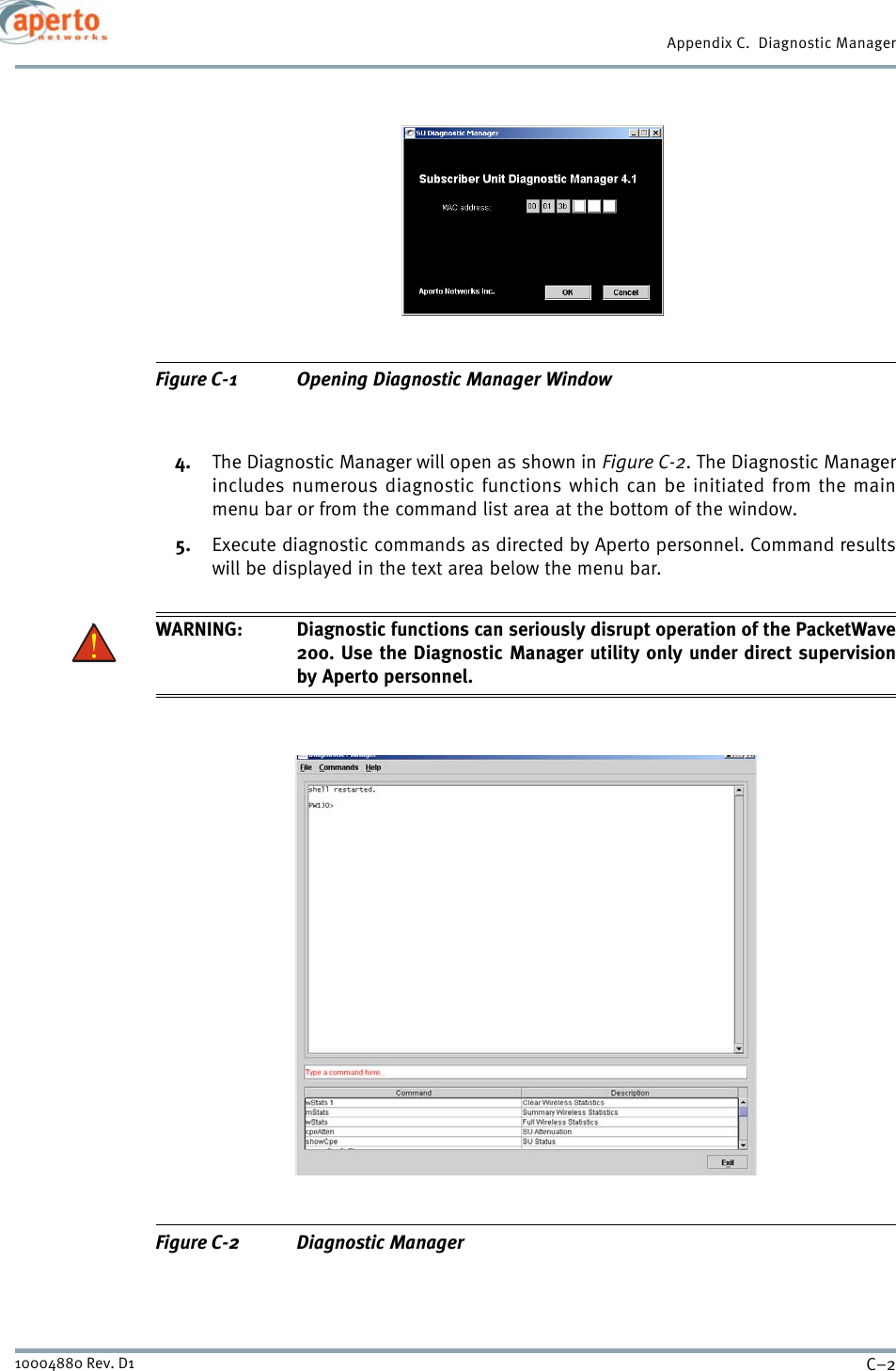 Appendix C.  Diagnostic ManagerC–210004880 Rev. D1Figure C-1 Opening Diagnostic Manager Window4. The Diagnostic Manager will open as shown in Figure C-2. The Diagnostic Managerincludes numerous diagnostic functions which can be initiated from the mainmenu bar or from the command list area at the bottom of the window.5. Execute diagnostic commands as directed by Aperto personnel. Command resultswill be displayed in the text area below the menu bar.WARNING: Diagnostic functions can seriously disrupt operation of the PacketWave200. Use the Diagnostic Manager utility only under direct supervisionby Aperto personnel.Figure C-2 Diagnostic Manager