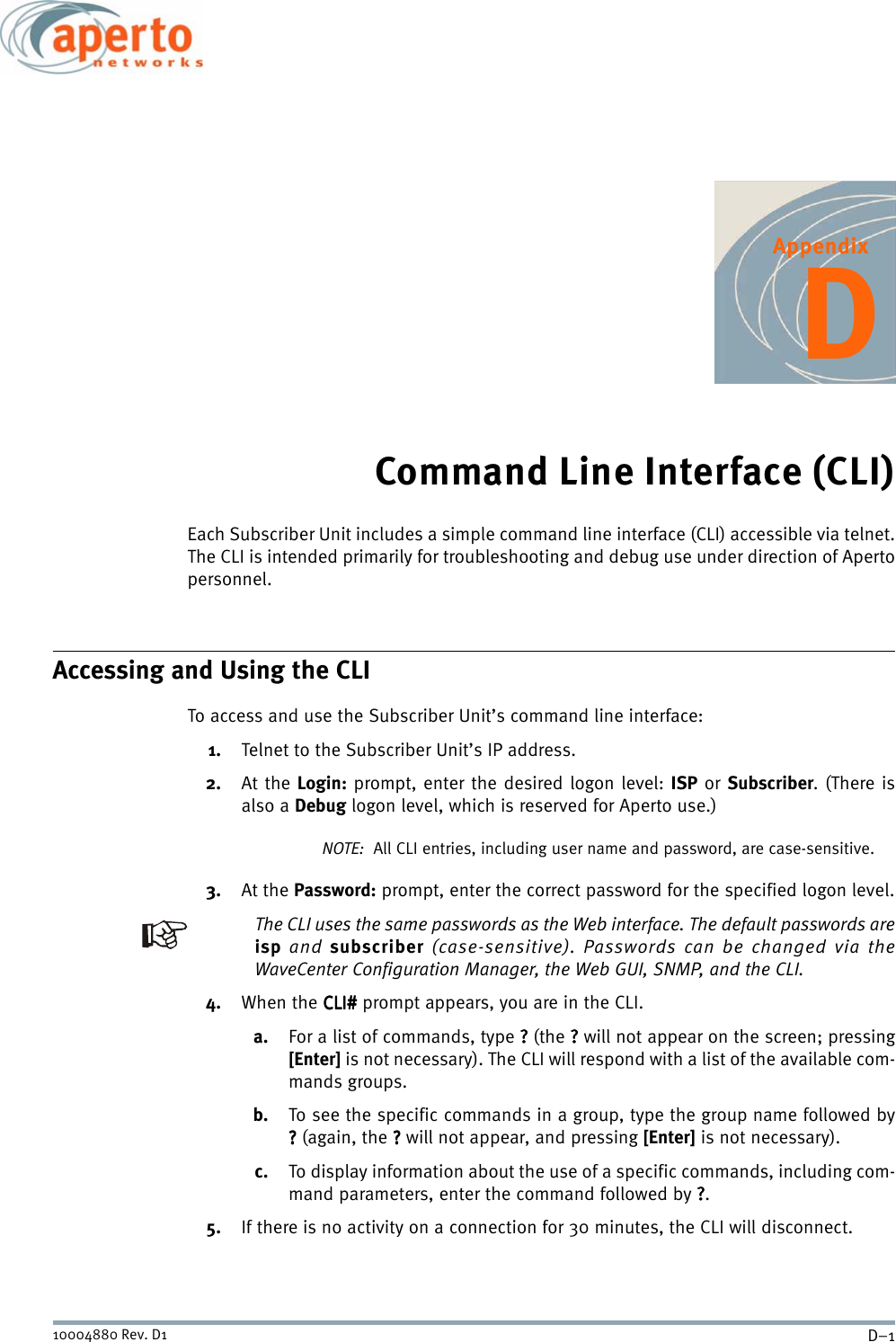 D–110004880 Rev. D1AppendixDCommand Line Interface (CLI)Each Subscriber Unit includes a simple command line interface (CLI) accessible via telnet.The CLI is intended primarily for troubleshooting and debug use under direction of Apertopersonnel.Accessing and Using the CLITo access and use the Subscriber Unit’s command line interface:1. Telnet to the Subscriber Unit’s IP address.2. At the Login: prompt, enter the desired logon level: ISP or Subscriber. (There isalso a Debug logon level, which is reserved for Aperto use.)NOTE:  All CLI entries, including user name and password, are case-sensitive.3. At the Password: prompt, enter the correct password for the specified logon level.The CLI uses the same passwords as the Web interface. The default passwords areisp and subscriber (case-sensitive). Passwords can be changed via theWaveCenter Configuration Manager, the Web GUI, SNMP, and the CLI.4. When the CLI#CLI#CLI#CLI# prompt appears, you are in the CLI.a. For a list of commands, type ???? (the ???? will not appear on the screen; pressing[Enter] is not necessary). The CLI will respond with a list of the available com-mands groups.b. To see the specific commands in a group, type the group name followed by???? (again, the ???? will not appear, and pressing [Enter] is not necessary).c. To display information about the use of a specific commands, including com-mand parameters, enter the command followed by ????.5. If there is no activity on a connection for 30 minutes, the CLI will disconnect.