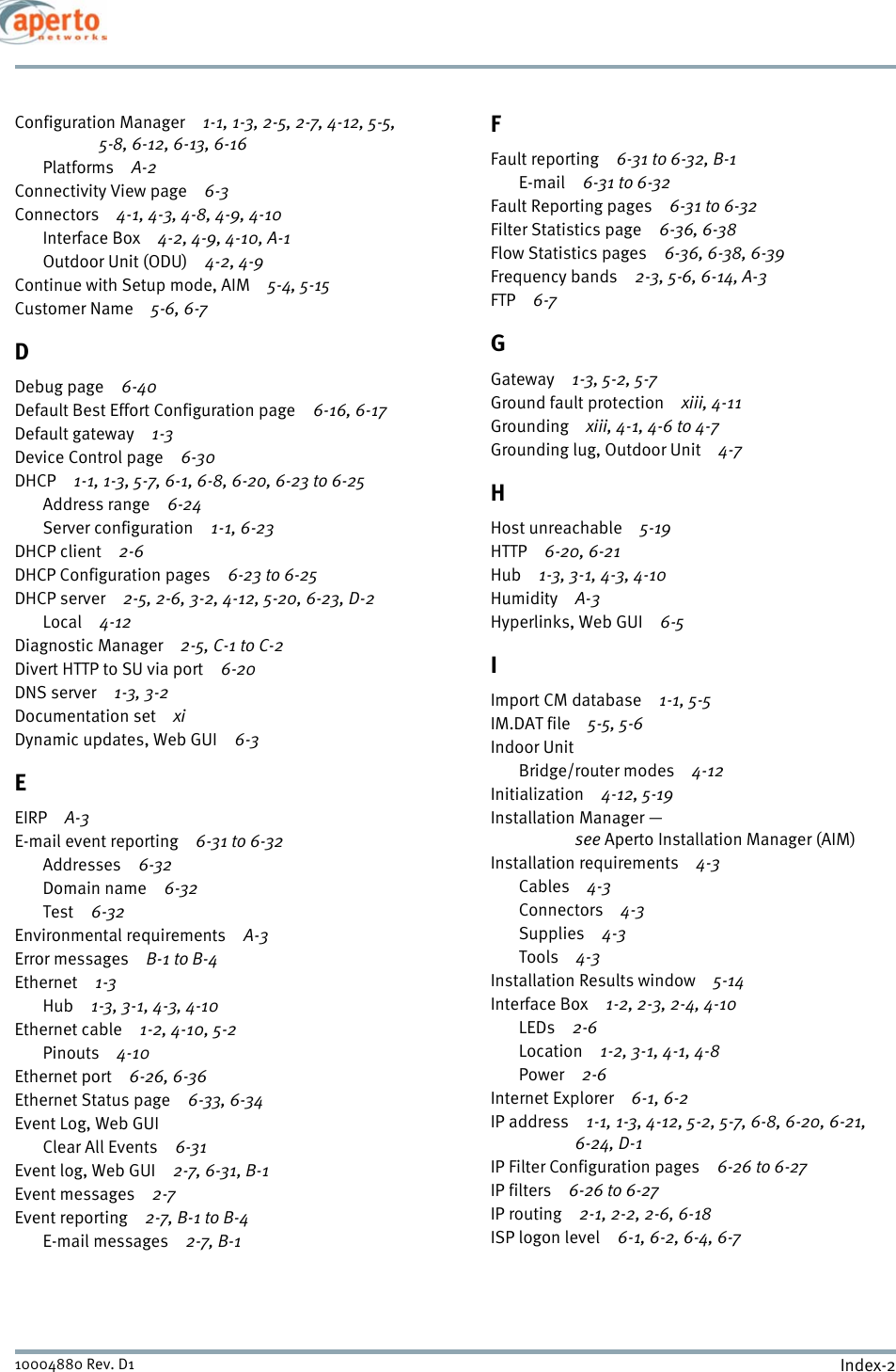 Index-210004880 Rev. D1Configuration Manager 1-1, 1-3, 2-5, 2-7, 4-12, 5-5, 5-8, 6-12, 6-13, 6-16Platforms A-2Connectivity View page 6-3Connectors 4-1, 4-3, 4-8, 4-9, 4-10Interface Box 4-2, 4-9, 4-10, A-1Outdoor Unit (ODU) 4-2, 4-9Continue with Setup mode, AIM 5-4, 5-15Customer Name 5-6, 6-7DDebug page 6-40Default Best Effort Configuration page 6-16, 6-17Default gateway 1-3Device Control page 6-30DHCP 1-1, 1-3, 5-7, 6-1, 6-8, 6-20, 6-23 to 6-25Address range 6-24Server configuration 1-1, 6-23DHCP client 2-6DHCP Configuration pages 6-23 to 6-25DHCP server 2-5, 2-6, 3-2, 4-12, 5-20, 6-23, D-2Local 4-12Diagnostic Manager 2-5, C-1 to C-2Divert HTTP to SU via port 6-20DNS server 1-3, 3-2Documentation set xiDynamic updates, Web GUI 6-3EEIRP A-3E-mail event reporting 6-31 to 6-32Addresses 6-32Domain name 6-32Test 6-32Environmental requirements A-3Error messages B-1 to B-4Ethernet 1-3Hub 1-3, 3-1, 4-3, 4-10Ethernet cable 1-2, 4-10, 5-2Pinouts 4-10Ethernet port 6-26, 6-36Ethernet Status page 6-33, 6-34Event Log, Web GUIClear All Events 6-31Event log, Web GUI 2-7, 6-31, B-1Event messages 2-7Event reporting 2-7, B-1 to B-4E-mail messages 2-7, B-1FFault reporting 6-31 to 6-32, B-1E-mail 6-31 to 6-32Fault Reporting pages 6-31 to 6-32Filter Statistics page 6-36, 6-38Flow Statistics pages 6-36, 6-38, 6-39Frequency bands 2-3, 5-6, 6-14, A-3FTP 6-7GGateway 1-3, 5-2, 5-7Ground fault protection xiii, 4-11Grounding xiii, 4-1, 4-6 to 4-7Grounding lug, Outdoor Unit 4-7HHost unreachable 5-19HTTP 6-20, 6-21Hub 1-3, 3-1, 4-3, 4-10Humidity A-3Hyperlinks, Web GUI 6-5IImport CM database 1-1, 5-5IM.DAT file 5-5, 5-6Indoor UnitBridge/router modes 4-12Initialization 4-12, 5-19Installation Manager — see Aperto Installation Manager (AIM)Installation requirements 4-3Cables 4-3Connectors 4-3Supplies 4-3Tools 4-3Installation Results window 5-14Interface Box 1-2, 2-3, 2-4, 4-10LEDs 2-6Location 1-2, 3-1, 4-1, 4-8Power 2-6Internet Explorer 6-1, 6-2IP address 1-1, 1-3, 4-12, 5-2, 5-7, 6-8, 6-20, 6-21, 6-24, D-1IP Filter Configuration pages 6-26 to 6-27IP filters 6-26 to 6-27IP routing 2-1, 2-2, 2-6, 6-18ISP logon level 6-1, 6-2, 6-4, 6-7