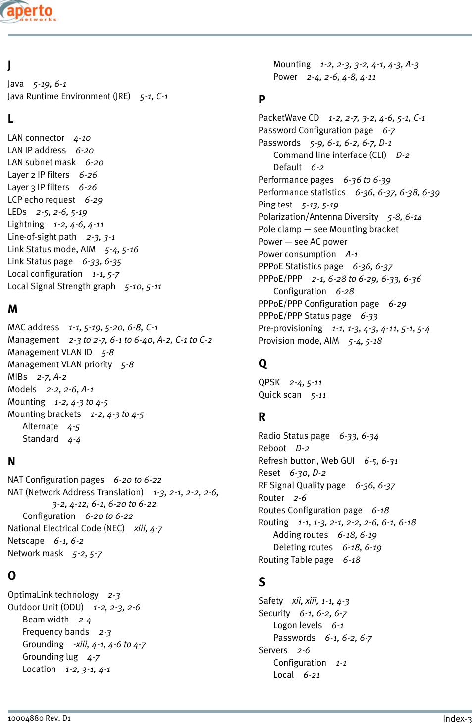 Index-310004880 Rev. D1JJava 5-19, 6-1Java Runtime Environment (JRE) 5-1, C-1LLAN connector 4-10LAN IP address 6-20LAN subnet mask 6-20Layer 2 IP filters 6-26Layer 3 IP filters 6-26LCP echo request 6-29LEDs 2-5, 2-6, 5-19Lightning 1-2, 4-6, 4-11Line-of-sight path 2-3, 3-1Link Status mode, AIM 5-4, 5-16Link Status page 6-33, 6-35Local configuration 1-1, 5-7Local Signal Strength graph 5-10, 5-11MMAC address 1-1, 5-19, 5-20, 6-8, C-1Management 2-3 to 2-7, 6-1 to 6-40, A-2, C-1 to C-2Management VLAN ID 5-8Management VLAN priority 5-8MIBs 2-7, A-2Models 2-2, 2-6, A-1Mounting 1-2, 4-3 to 4-5Mounting brackets 1-2, 4-3 to 4-5Alternate 4-5Standard 4-4NNAT Configuration pages 6-20 to 6-22NAT (Network Address Translation) 1-3, 2-1, 2-2, 2-6, 3-2, 4-12, 6-1, 6-20 to 6-22Configuration 6-20 to 6-22National Electrical Code (NEC) xiii, 4-7Netscape 6-1, 6-2Network mask 5-2, 5-7OOptimaLink technology 2-3Outdoor Unit (ODU) 1-2, 2-3, 2-6Beam width 2-4Frequency bands 2-3Grounding -xiii, 4-1, 4-6 to 4-7Grounding lug 4-7Location 1-2, 3-1, 4-1Mounting 1-2, 2-3, 3-2, 4-1, 4-3, A-3Power 2-4, 2-6, 4-8, 4-11PPacketWave CD 1-2, 2-7, 3-2, 4-6, 5-1, C-1Password Configuration page 6-7Passwords 5-9, 6-1, 6-2, 6-7, D-1Command line interface (CLI) D-2Default 6-2Performance pages 6-36 to 6-39Performance statistics 6-36, 6-37, 6-38, 6-39Ping test 5-13, 5-19Polarization/Antenna Diversity 5-8, 6-14Pole clamp — see Mounting bracketPower — see AC powerPower consumption A-1PPPoE Statistics page 6-36, 6-37PPPoE/PPP 2-1, 6-28 to 6-29, 6-33, 6-36Configuration 6-28PPPoE/PPP Configuration page 6-29PPPoE/PPP Status page 6-33Pre-provisioning 1-1, 1-3, 4-3, 4-11, 5-1, 5-4Provision mode, AIM 5-4, 5-18QQPSK 2-4, 5-11Quick scan 5-11RRadio Status page 6-33, 6-34Reboot D-2Refresh button, Web GUI 6-5, 6-31Reset 6-30, D-2RF Signal Quality page 6-36, 6-37Router 2-6Routes Configuration page 6-18Routing 1-1, 1-3, 2-1, 2-2, 2-6, 6-1, 6-18Adding routes 6-18, 6-19Deleting routes 6-18, 6-19Routing Table page 6-18SSafety xii, xiii, 1-1, 4-3Security 6-1, 6-2, 6-7Logon levels 6-1Passwords 6-1, 6-2, 6-7Servers 2-6Configuration 1-1Local 6-21