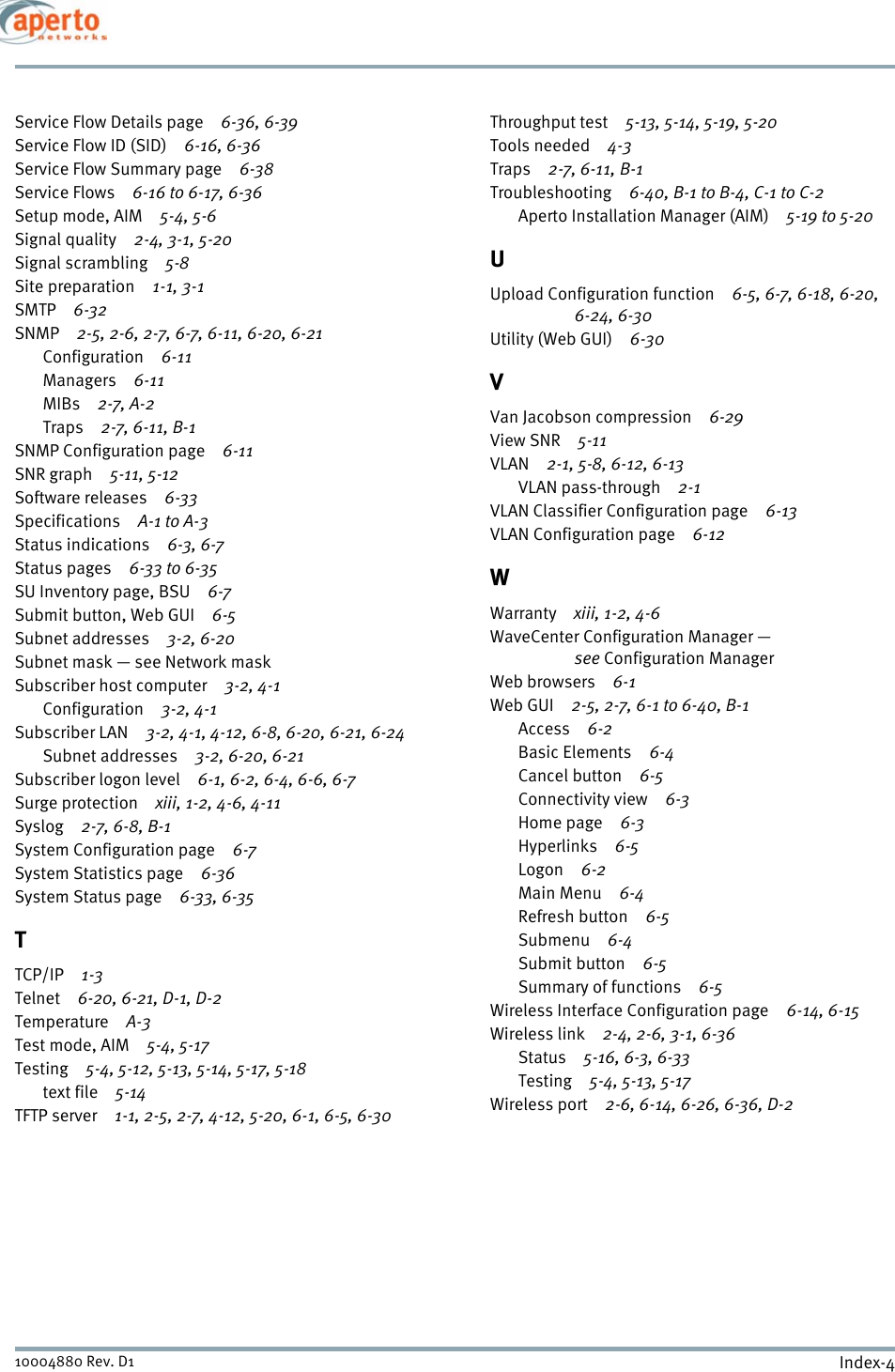 Index-410004880 Rev. D1Service Flow Details page 6-36, 6-39Service Flow ID (SID) 6-16, 6-36Service Flow Summary page 6-38Service Flows 6-16 to 6-17, 6-36Setup mode, AIM 5-4, 5-6Signal quality 2-4, 3-1, 5-20Signal scrambling 5-8Site preparation 1-1, 3-1SMTP 6-32SNMP 2-5, 2-6, 2-7, 6-7, 6-11, 6-20, 6-21Configuration 6-11Managers 6-11MIBs 2-7, A-2Traps 2-7, 6-11, B-1SNMP Configuration page 6-11SNR graph 5-11, 5-12Software releases 6-33Specifications A-1 to A-3Status indications 6-3, 6-7Status pages 6-33 to 6-35SU Inventory page, BSU 6-7Submit button, Web GUI 6-5Subnet addresses 3-2, 6-20Subnet mask — see Network maskSubscriber host computer 3-2, 4-1Configuration 3-2, 4-1Subscriber LAN 3-2, 4-1, 4-12, 6-8, 6-20, 6-21, 6-24Subnet addresses 3-2, 6-20, 6-21Subscriber logon level 6-1, 6-2, 6-4, 6-6, 6-7Surge protection xiii, 1-2, 4-6, 4-11Syslog 2-7, 6-8, B-1System Configuration page 6-7System Statistics page 6-36System Status page 6-33, 6-35TTCP/IP 1-3Telnet 6-20, 6-21, D-1, D-2Temperature A-3Test mode, AIM 5-4, 5-17Testing 5-4, 5-12, 5-13, 5-14, 5-17, 5-18text file 5-14TFTP server 1-1, 2-5, 2-7, 4-12, 5-20, 6-1, 6-5, 6-30Throughput test 5-13, 5-14, 5-19, 5-20Tools needed 4-3Traps 2-7, 6-11, B-1Troubleshooting 6-40, B-1 to B-4, C-1 to C-2Aperto Installation Manager (AIM) 5-19 to 5-20UUpload Configuration function 6-5, 6-7, 6-18, 6-20, 6-24, 6-30Utility (Web GUI) 6-30VVan Jacobson compression 6-29View SNR 5-11VLAN 2-1, 5-8, 6-12, 6-13VLAN pass-through 2-1VLAN Classifier Configuration page 6-13VLAN Configuration page 6-12WWarranty xiii, 1-2, 4-6WaveCenter Configuration Manager — see Configuration ManagerWeb browsers 6-1Web GUI 2-5, 2-7, 6-1 to 6-40, B-1Access 6-2Basic Elements 6-4Cancel button 6-5Connectivity view 6-3Home page 6-3Hyperlinks 6-5Logon 6-2Main Menu 6-4Refresh button 6-5Submenu 6-4Submit button 6-5Summary of functions 6-5Wireless Interface Configuration page 6-14, 6-15Wireless link 2-4, 2-6, 3-1, 6-36Status 5-16, 6-3, 6-33Testing 5-4, 5-13, 5-17Wireless port 2-6, 6-14, 6-26, 6-36, D-2