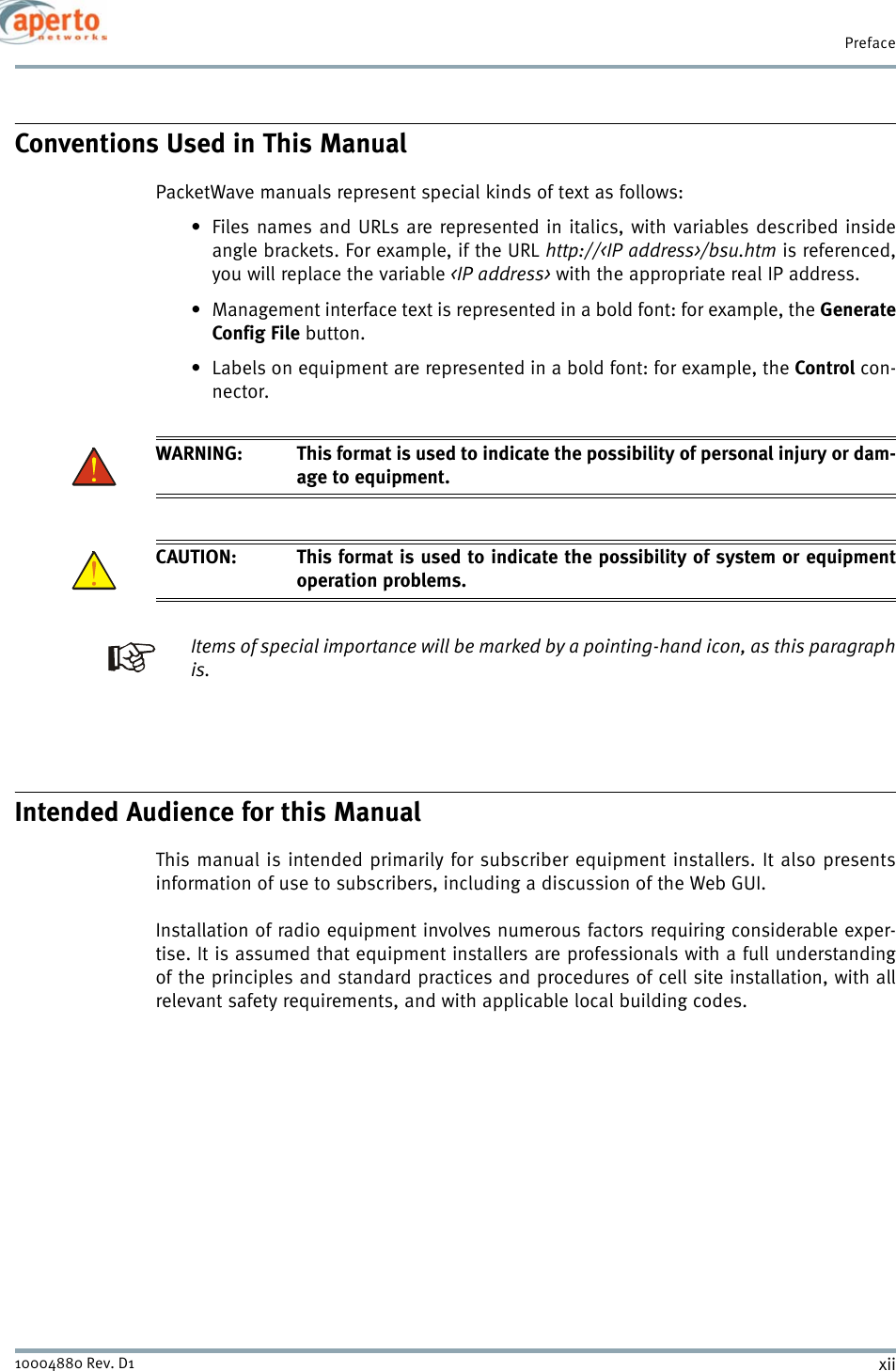 Prefacexii10004880 Rev. D1Conventions Used in This ManualPacketWave manuals represent special kinds of text as follows:• Files names and URLs are represented in italics, with variables described insideangle brackets. For example, if the URL http://&lt;IP address&gt;/bsu.htm is referenced,you will replace the variable &lt;IP address&gt; with the appropriate real IP address.• Management interface text is represented in a bold font: for example, the GenerateConfig File button.• Labels on equipment are represented in a bold font: for example, the Control con-nector.WARNING: This format is used to indicate the possibility of personal injury or dam-age to equipment.CAUTION: This format is used to indicate the possibility of system or equipmentoperation problems.Items of special importance will be marked by a pointing-hand icon, as this paragraphis.Intended Audience for this ManualThis manual is intended primarily for subscriber equipment installers. It also presentsinformation of use to subscribers, including a discussion of the Web GUI.Installation of radio equipment involves numerous factors requiring considerable exper-tise. It is assumed that equipment installers are professionals with a full understandingof the principles and standard practices and procedures of cell site installation, with allrelevant safety requirements, and with applicable local building codes.