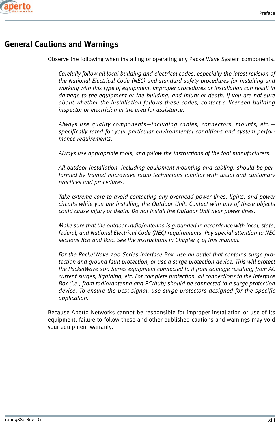 xiii10004880 Rev. D1PrefaceGeneral Cautions and WarningsObserve the following when installing or operating any PacketWave System components.Carefully follow all local building and electrical codes, especially the latest revision ofthe National Electrical Code (NEC) and standard safety procedures for installing andworking with this type of equipment. Improper procedures or installation can result indamage to the equipment or the building, and injury or death. If you are not sureabout whether the installation follows these codes, contact a licensed buildinginspector or electrician in the area for assistance.Always use quality components—including cables, connectors, mounts, etc.—specifically rated for your particular environmental conditions and system perfor-mance requirements.Always use appropriate tools, and follow the instructions of the tool manufacturers.All outdoor installation, including equipment mounting and cabling, should be per-formed by trained microwave radio technicians familiar with usual and customarypractices and procedures.Take extreme care to avoid contacting any overhead power lines, lights, and powercircuits while you are installing the Outdoor Unit. Contact with any of these objectscould cause injury or death. Do not install the Outdoor Unit near power lines.Make sure that the outdoor radio/antenna is grounded in accordance with local, state,federal, and National Electrical Code (NEC) requirements. Pay special attention to NECsections 810 and 820. See the instructions in Chapter 4 of this manual.For the PacketWave 200 Series Interface Box, use an outlet that contains surge pro-tection and ground fault protection, or use a surge protection device. This will protectthe PacketWave 200 Series equipment connected to it from damage resulting from ACcurrent surges, lightning, etc. For complete protection, all connections to the InterfaceBox (i.e., from radio/antenna and PC/hub) should be connected to a surge protectiondevice. To ensure the best signal, use surge protectors designed for the specificapplication.Because Aperto Networks cannot be responsible for improper installation or use of itsequipment, failure to follow these and other published cautions and warnings may voidyour equipment warranty.