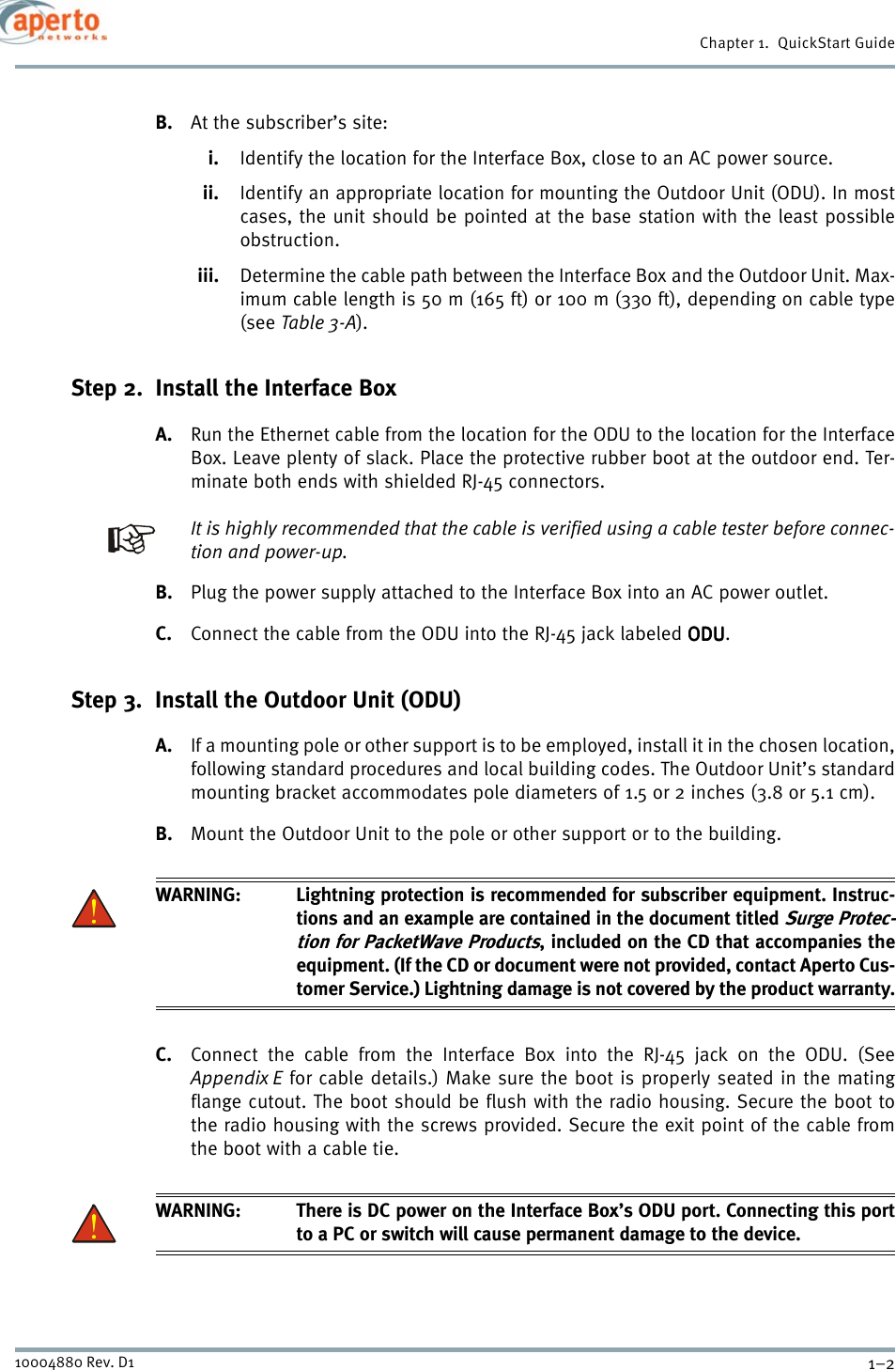 Chapter 1.  QuickStart Guide1–210004880 Rev. D1B. At the subscriber’s site:i. Identify the location for the Interface Box, close to an AC power source.ii. Identify an appropriate location for mounting the Outdoor Unit (ODU). In mostcases, the unit should be pointed at the base station with the least possibleobstruction.iii. Determine the cable path between the Interface Box and the Outdoor Unit. Max-imum cable length is 50 m (165 ft) or 100 m (330 ft), depending on cable type(see Table 3-A).Step 2.  Install the Interface BoxA. Run the Ethernet cable from the location for the ODU to the location for the InterfaceBox. Leave plenty of slack. Place the protective rubber boot at the outdoor end. Ter-minate both ends with shielded RJ-45 connectors. It is highly recommended that the cable is verified using a cable tester before connec-tion and power-up.B. Plug the power supply attached to the Interface Box into an AC power outlet.C. Connect the cable from the ODU into the RJ-45 jack labeled ODUODUODUODU.Step 3.  Install the Outdoor Unit (ODU)A. If a mounting pole or other support is to be employed, install it in the chosen location,following standard procedures and local building codes. The Outdoor Unit’s standardmounting bracket accommodates pole diameters of 1.5 or 2 inches (3.8 or 5.1 cm).B. Mount the Outdoor Unit to the pole or other support or to the building.WARNING: Lightning protection is recommended for subscriber equipment. Instruc-tions and an example are contained in the document titled Surge Protec-tion for PacketWave Products, included on the CD that accompanies theequipment. (If the CD or document were not provided, contact Aperto Cus-tomer Service.) Lightning damage is not covered by the product warranty.C. Connect the cable from the Interface Box into the RJ-45 jack on the ODU. (SeeAppendix E for cable details.) Make sure the boot is properly seated in the matingflange cutout. The boot should be flush with the radio housing. Secure the boot tothe radio housing with the screws provided. Secure the exit point of the cable fromthe boot with a cable tie.WARNING: There is DC power on the Interface Box’s ODU port. Connecting this portto a PC or switch will cause permanent damage to the device.