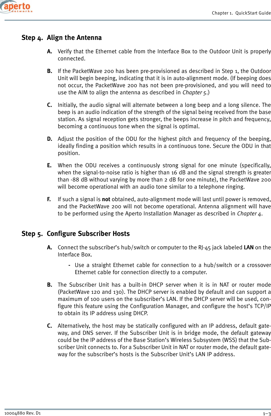 1–310004880 Rev. D1Chapter 1.  QuickStart GuideStep 4.  Align the AntennaA. Verify that the Ethernet cable from the Interface Box to the Outdoor Unit is properlyconnected.B. If the PacketWave 200 has been pre-provisioned as described in Step 1, the OutdoorUnit will begin beeping, indicating that it is in auto-alignment mode. (If beeping doesnot occur, the PacketWave 200 has not been pre-provisioned, and you will need touse the AIM to align the antenna as described in Chapter 5.)C. Initially, the audio signal will alternate between a long beep and a long silence. Thebeep is an audio indication of the strength of the signal being received from the basestation. As signal reception gets stronger, the beeps increase in pitch and frequency,becoming a continuous tone when the signal is optimal.D. Adjust the position of the ODU for the highest pitch and frequency of the beeping,ideally finding a position which results in a continuous tone. Secure the ODU in thatposition.E. When the ODU receives a continuously strong signal for one minute (specifically,when the signal-to-noise ratio is higher than 16 dB and the signal strength is greaterthan -88 dB without varying by more than 2 dB for one minute), the PacketWave 200will become operational with an audio tone similar to a telephone ringing.F. If such a signal is not obtained, auto-alignment mode will last until power is removed,and the PacketWave 200 will not become operational. Antenna alignment will haveto be performed using the Aperto Installation Manager as described in Chapter 4.Step 5.  Configure Subscriber HostsA. Connect the subscriber’s hub/switch or computer to the RJ-45 jack labeled LANLANLANLAN on theInterface Box.-Use a straight Ethernet cable for connection to a hub/switch or a crossoverEthernet cable for connection directly to a computer.B. The Subscriber Unit has a built-in DHCP server when it is in NAT or router mode(PacketWave 120 and 130). The DHCP server is enabled by default and can support amaximum of 100 users on the subscriber’s LAN. If the DHCP server will be used, con-figure this feature using the Configuration Manager, and configure the host’s TCP/IPto obtain its IP address using DHCP. C. Alternatively, the host may be statically configured with an IP address, default gate-way, and DNS server. If the Subscriber Unit is in bridge mode, the default gatewaycould be the IP address of the Base Station’s Wireless Subsystem (WSS) that the Sub-scriber Unit connects to. For a Subscriber Unit in NAT or router mode, the default gate-way for the subscriber’s hosts is the Subscriber Unit’s LAN IP address.